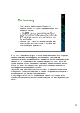 In 
July 
2012, 
Eran 
Hammer 
resigned 
his 
role 
of 
lead 
author 
for 
the 
OAuth 
2.0 
project, 
withdrew 
from 
the 
IETF 
working 
group, 
and 
removed 
his 
name 
from 
the 
specificaAon. 
Hammer 
pointed 
to 
a 
conflict 
between 
the 
web 
and 
enterprise 
cultures, 
ciAng 
the 
IETF 
as 
a 
community 
that 
is 
"all 
about 
enterprise 
use 
cases", 
that 
is 
"not 
capable 
of 
simple." 
What 
is 
now 
offered 
is 
a 
blueprint 
for 
an 
authorizaAon 
protocol, 
he 
says, 
and 
"that 
is 
the 
enterprise 
way", 
providing 
a 
"whole 
new 
fronAer 
to 
sell 
consulAng 
services 
and 
integraAon 
soluAons.” 
Despite 
this, 
it 
has 
been 
noted 
that 
OAuth 
2.0 
doesn't 
fit 
enterprise 
cultures 
either. 
Management 
is 
unlikely 
to 
want 
to 
offer 
an 
external 
API 
upon 
a 
framework 
which 
is 
non-­‐interoperable 
and 
presents 
unquanAfiable 
risk. 
In 
comparing 
OAuth 
2.0 
with 
1.0, 
Hammer 
points 
out 
that 
it 
has 
become 
"more 
complex, 
less 
interoperable, 
less 
useful, 
more 
incomplete, 
and 
most 
importantly, 
less 
secure." 
28 
 