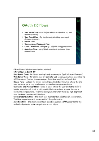 OAuth2 
is 
more 
infrastructure 
than 
protocol 
6 
New 
Flows 
in 
Oauth 
2.0 
User-­‐Agent 
Flow 
– 
for 
clients 
running 
inside 
a 
user-­‐agent 
(typically 
a 
web 
browser). 
Web 
Server 
Flow 
– 
for 
clients 
that 
are 
part 
of 
a 
web 
server 
applicaAon, 
accessible 
via 
HTTP 
requests. 
This 
is 
a 
simpler 
version 
of 
the 
flow 
provided 
by 
OAuth 
1.0. 
Device 
Flow 
– 
suitable 
for 
clients 
execuAng 
on 
limited 
devices, 
but 
where 
the 
end-­‐ 
user 
has 
separate 
access 
to 
a 
browser 
on 
another 
computer 
or 
device. 
Username 
and 
Password 
Flow 
– 
used 
in 
cases 
where 
the 
user 
trusts 
the 
client 
to 
handle 
its 
credenAals 
but 
it 
is 
sAll 
undesirable 
for 
the 
client 
to 
store 
the 
user’s 
username 
and 
password. 
This 
flow 
is 
only 
suitable 
when 
there 
is 
a 
high 
degree 
of 
trust 
between 
the 
user 
and 
the 
client. 
Client 
Creden=als 
Flow 
– 
the 
client 
uses 
its 
credenAals 
to 
obtain 
an 
access 
token. 
This 
flow 
supports 
what 
is 
known 
as 
the 
2-­‐legged 
scenario. 
Asser=on 
Flow 
– 
the 
client 
presents 
an 
asserAon 
such 
as 
a 
SAML 
asserAon 
to 
the 
authorizaAon 
server 
in 
exchange 
for 
an 
access 
token. 
30 
 