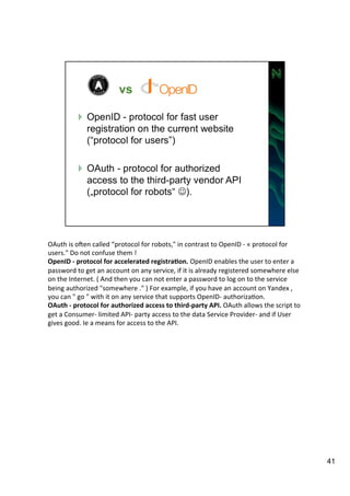 OAuth 
is 
oZen 
called 
“protocol 
for 
robots," 
in 
contrast 
to 
OpenID 
-­‐ 
« 
protocol 
for 
users." 
Do 
not 
confuse 
them 
! 
OpenID 
-­‐ 
protocol 
for 
accelerated 
registra=on. 
OpenID 
enables 
the 
user 
to 
enter 
a 
password 
to 
get 
an 
account 
on 
any 
service, 
if 
it 
is 
already 
registered 
somewhere 
else 
on 
the 
Internet. 
( 
And 
then 
you 
can 
not 
enter 
a 
password 
to 
log 
on 
to 
the 
service 
being 
authorized 
"somewhere 
." 
) 
For 
example, 
if 
you 
have 
an 
account 
on 
Yandex 
, 
you 
can 
" 
go 
" 
with 
it 
on 
any 
service 
that 
supports 
OpenID-­‐ 
authorizaAon. 
OAuth 
-­‐ 
protocol 
for 
authorized 
access 
to 
third-­‐party 
API. 
OAuth 
allows 
the 
script 
to 
get 
a 
Consumer-­‐ 
limited 
API-­‐ 
party 
access 
to 
the 
data 
Service 
Provider-­‐ 
and 
if 
User 
gives 
good. 
Ie 
a 
means 
for 
access 
to 
the 
API. 
41 
 