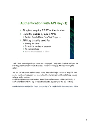 Take 
Yahoo 
and 
Google 
maps 
– 
they 
are 
fairly 
open. 
They 
want 
to 
know 
who 
you 
are 
but 
they 
aren’t 
concerned 
what 
address 
you 
are 
looking 
up. 
API 
key 
idenAfy 
the 
caller. 
The 
API 
key 
lets 
them 
idenAfy 
(most 
likely) 
who 
is 
making 
a 
API 
call 
so 
they 
can 
limit 
on 
the 
number 
of 
requests 
you 
can 
make. 
IdenAty 
is 
important 
here 
to 
keep 
service 
volume 
under 
control. 
An 
API 
key 
gives 
the 
API 
provider 
a 
way 
to 
(most 
of 
the 
Ame) 
know 
the 
idenAty 
of 
each 
caller 
to 
maintain 
a 
log 
and 
establish 
quotas 
by 
user 
(see 
the 
last 
secAon). 
Check 
IP 
addresses 
of 
caller 
(legacy) 
is 
analog 
of 
IP 
check 
during 
Basic 
Authen:ca:on. 
4 
 