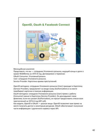 Милицейская 
аналогия: 
Представьте, 
что 
вы 
— 
сотрудник 
Уголовного 
розыска, 
ищущий 
концы 
в 
деле 
о 
краже 
WebMoney 
за 
1973-­‐й 
год. 
Договоримся 
о 
терминах: 
OAuth 
Consumer: 
Уголовный 
розыск. 
User: 
сотрудник 
Уголовного 
розыска. 
Service 
Provider: 
Картотека 
архива 
преступлений. 
OpenID 
методика: 
сотрудник 
Уголовного 
розыска 
(User) 
приходит 
в 
Картотеку 
(Service 
Provider), 
предъявляет 
на 
входе 
ксиву 
(AuthorizaAon) 
и 
на 
месте 
перебирает 
карточки 
в 
поисках 
информации. 
Oauth 
методика: 
сотрудник 
Уголовного 
розыска 
(User) 
прямо 
с 
работы 
(Consumer) 
звонит 
в 
Картотеку 
(Service 
Provider). 
Он 
докладывает 
свою 
фамилию; 
если 
его 
узнают 
(AuthorizaAon), 
он 
просит 
предоставить 
список 
всех 
преступлений 
за 
1973-­‐й 
год 
(API 
call). 
Как 
видите, 
OpenID 
и 
OAuth 
— 
разные 
вещи. 
OpenID 
позволяет 
вам 
прямо 
на 
месте 
получить 
доступ 
к 
некоторым 
ресурсам. 
OAuth 
обеспечивает 
получение 
части 
информации 
с 
удаленного 
сервиса 
через 
API. 
42 
 