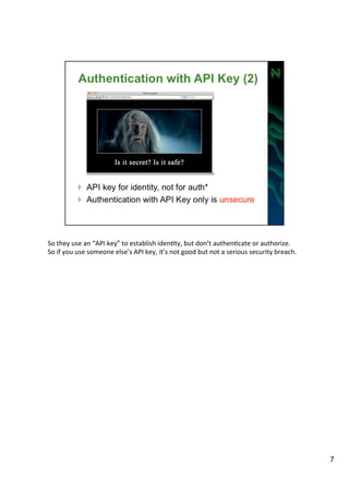 So 
they 
use 
an 
“API 
key” 
to 
establish 
idenAty, 
but 
don’t 
authenAcate 
or 
authorize. 
So 
if 
you 
use 
someone 
else’s 
API 
key, 
it’s 
not 
good 
but 
not 
a 
serious 
security 
breach. 
7 
 