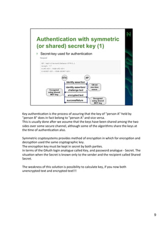 Key 
authenAcaAon 
is 
the 
process 
of 
assuring 
that 
the 
key 
of 
"person 
A" 
held 
by 
"person 
B" 
does 
in 
fact 
belong 
to 
"person 
A" 
and 
vice 
versa. 
This 
is 
usually 
done 
aZer 
we 
assume 
that 
the 
keys 
have 
been 
shared 
among 
the 
two 
sides 
over 
some 
secure 
channel, 
although 
some 
of 
the 
algorithms 
share 
the 
keys 
at 
the 
Ame 
of 
authenAcaAon 
also. 
Symmetric 
cryptosystems 
provides 
method 
of 
encrypAon 
in 
which 
for 
encrypAon 
and 
decrypAon 
used 
the 
same 
cryptographic 
key. 
The 
encrypAon 
key 
must 
be 
kept 
in 
secret 
by 
both 
parAes. 
In 
terms 
of 
the 
OAuth 
login 
analogue 
called 
Key, 
and 
password 
analogue 
-­‐ 
Secret. 
The 
situaAon 
when 
the 
Secret 
is 
known 
only 
to 
the 
sender 
and 
the 
recipient 
called 
Shared 
Secret. 
The 
weakness 
of 
this 
soluAon 
is 
possibility 
to 
calculate 
key, 
if 
you 
now 
both 
unencrypted 
text 
and 
encrypted 
text!!! 
9 
 