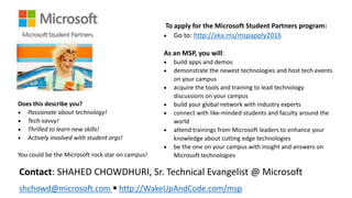 Does this describe you?
 Passionate about technology!
 Tech-savvy!
 Thrilled to learn new skills!
 Actively involved with student orgs!
You could be the Microsoft rock star on campus!
To apply for the Microsoft Student Partners program:
 Go to: http://aka.ms/mspapply2016
As an MSP, you will:
 build apps and demos
 demonstrate the newest technologies and host tech events
on your campus
 acquire the tools and training to lead technology
discussions on your campus
 build your global network with industry experts
 connect with like-minded students and faculty around the
world
 attend trainings from Microsoft leaders to enhance your
knowledge about cutting edge technologies
 be the one on your campus with insight and answers on
Microsoft technologies
Contact: SHAHED CHOWDHURI, Sr. Technical Evangelist @ Microsoft
shchowd@microsoft.com • http://WakeUpAndCode.com/msp
 