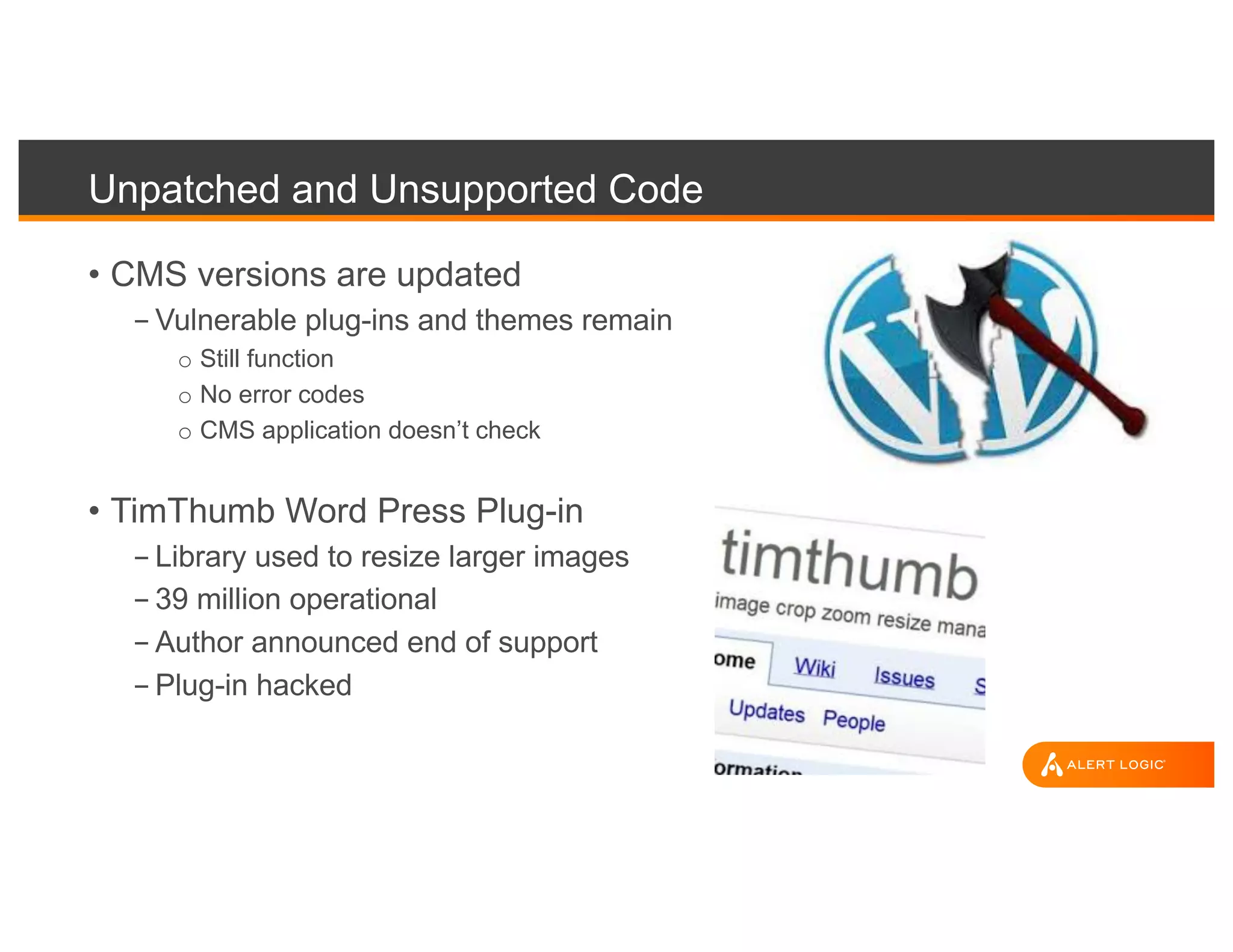 Unpatched and Unsupported Code
• CMS versions are updated
- Vulnerable plug-ins and themes remain
o Still function
o No error codes
o CMS application doesn’t check
• TimThumb Word Press Plug-in
- Library used to resize larger images
- 39 million operational
- Author announced end of support
- Plug-in hacked
 
