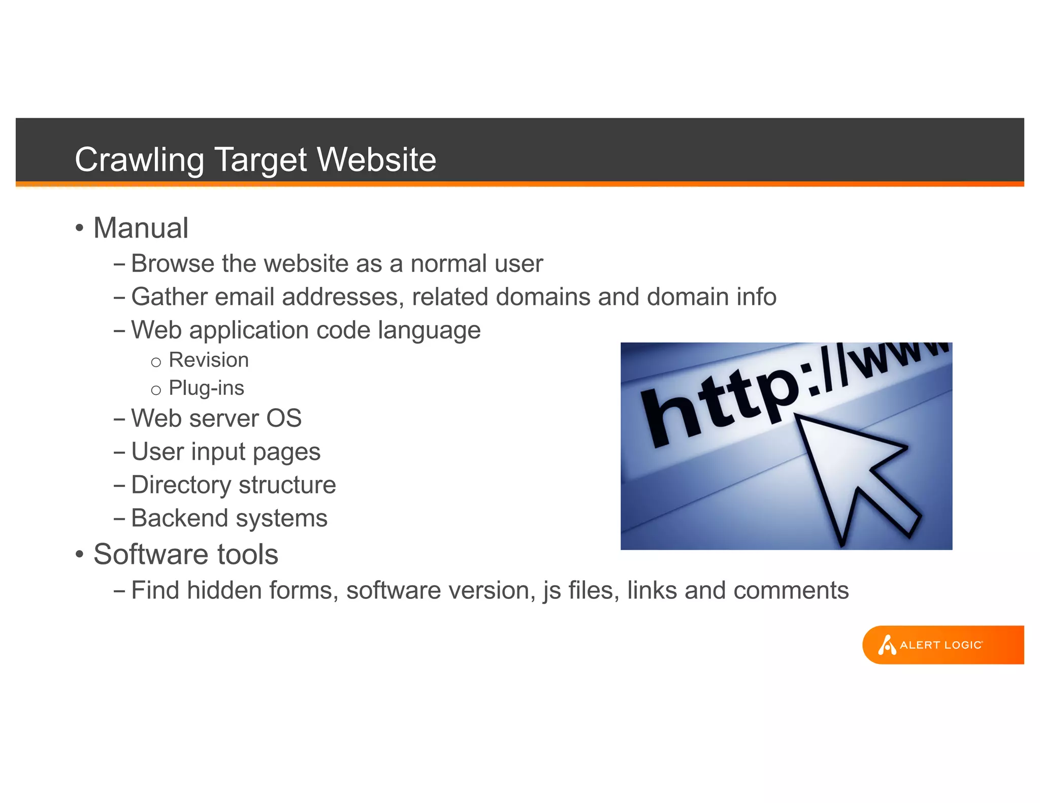 Crawling Target Website
• Manual
- Browse the website as a normal user
- Gather email addresses, related domains and domain info
- Web application code language
o Revision
o Plug-ins
- Web server OS
- User input pages
- Directory structure
- Backend systems
• Software tools
- Find hidden forms, software version, js files, links and comments
 