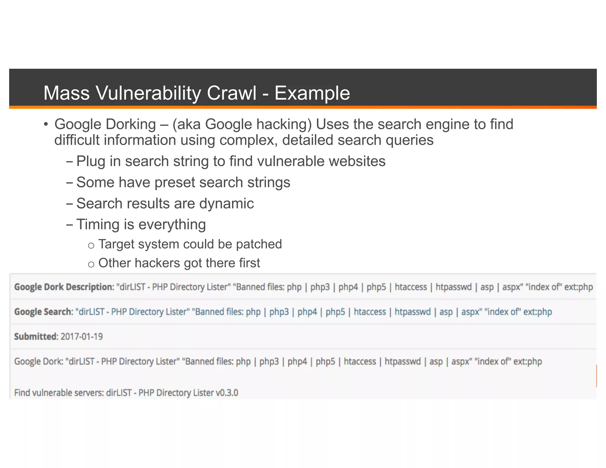 Mass Vulnerability Crawl - Example
• Google Dorking – (aka Google hacking) Uses the search engine to find
difficult information using complex, detailed search queries
- Plug in search string to find vulnerable websites
- Some have preset search strings
- Search results are dynamic
- Timing is everything
o Target system could be patched
o Other hackers got there first
 