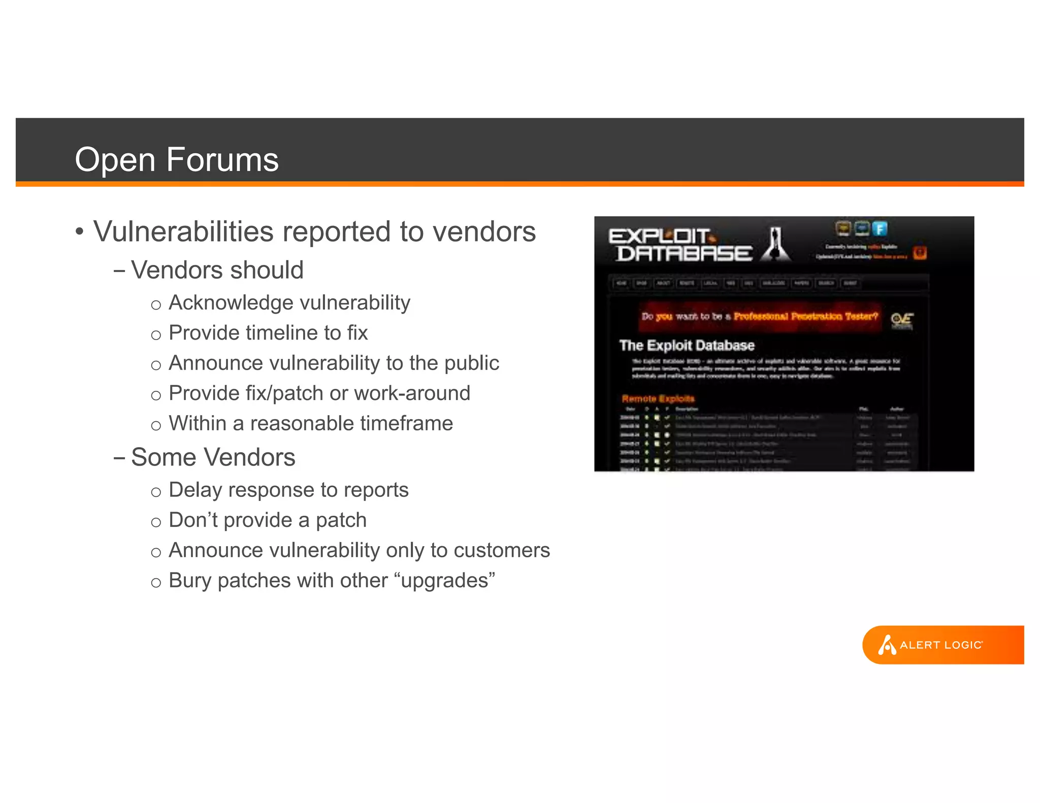 Open Forums
• Vulnerabilities reported to vendors
- Vendors should
o Acknowledge vulnerability
o Provide timeline to fix
o Announce vulnerability to the public
o Provide fix/patch or work-around
o Within a reasonable timeframe
- Some Vendors
o Delay response to reports
o Don’t provide a patch
o Announce vulnerability only to customers
o Bury patches with other “upgrades”
 