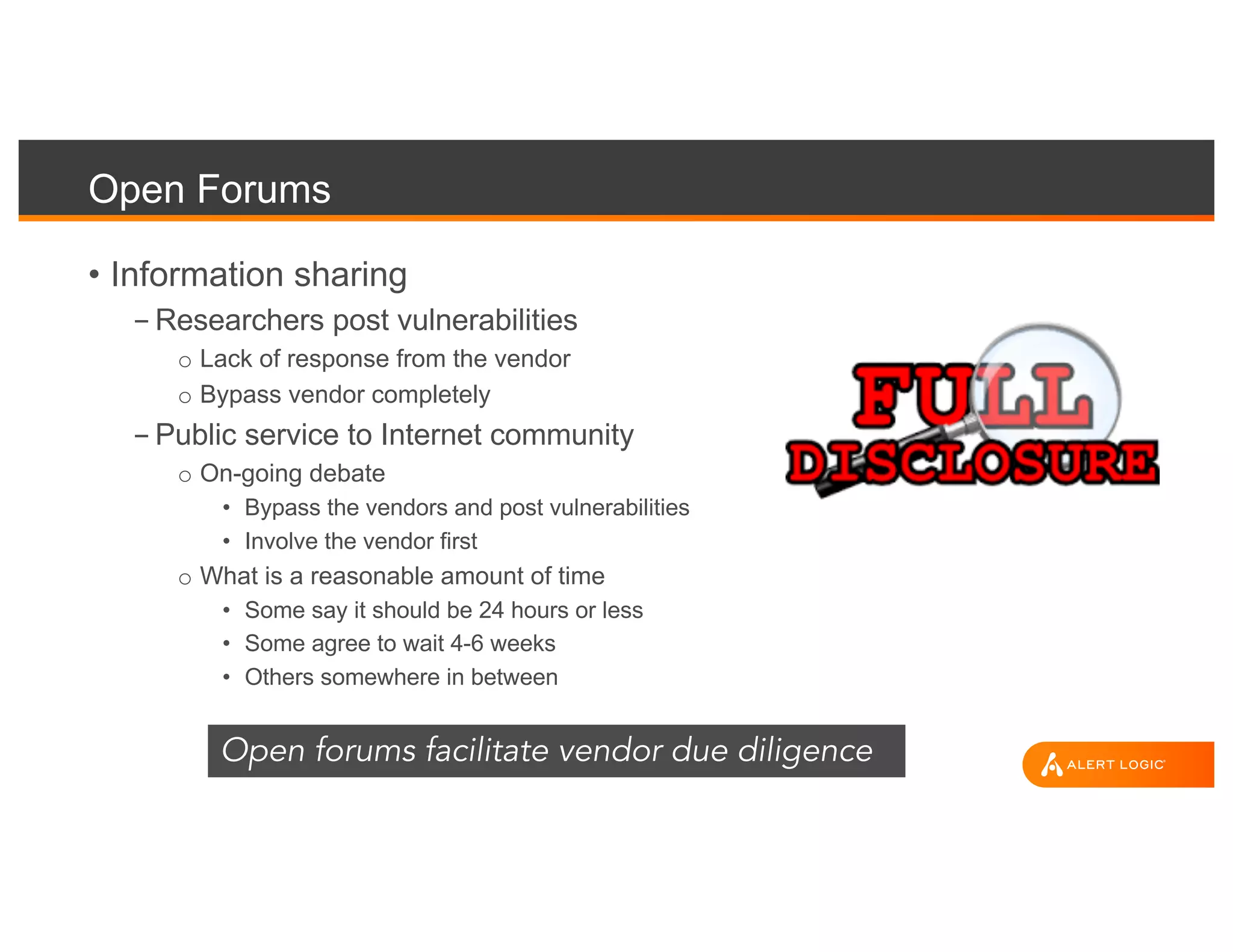 Open Forums
• Information sharing
- Researchers post vulnerabilities
o Lack of response from the vendor
o Bypass vendor completely
- Public service to Internet community
o On-going debate
• Bypass the vendors and post vulnerabilities
• Involve the vendor first
o What is a reasonable amount of time
• Some say it should be 24 hours or less
• Some agree to wait 4-6 weeks
• Others somewhere in between
Open forums facilitate vendor due diligence
 