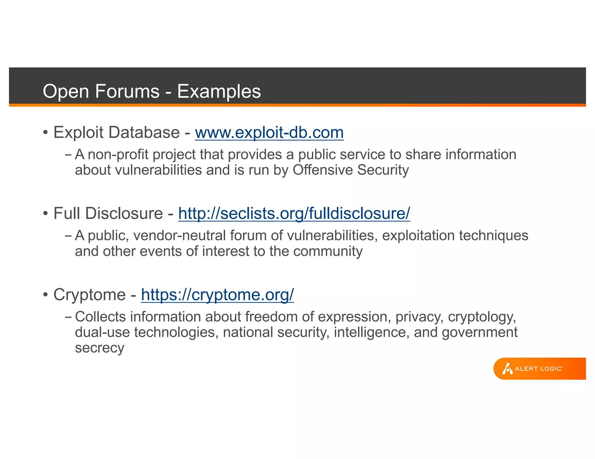 Open Forums - Examples
• Exploit Database - www.exploit-db.com
- A non-profit project that provides a public service to share information
about vulnerabilities and is run by Offensive Security
• Full Disclosure - http://seclists.org/fulldisclosure/
- A public, vendor-neutral forum of vulnerabilities, exploitation techniques
and other events of interest to the community
• Cryptome - https://cryptome.org/
- Collects information about freedom of expression, privacy, cryptology,
dual-use technologies, national security, intelligence, and government
secrecy
 
