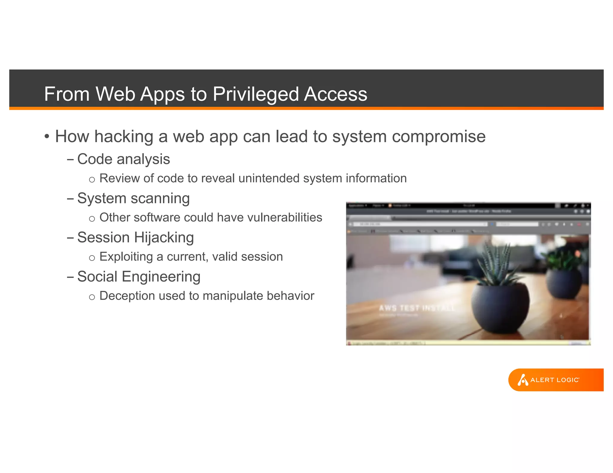 From Web Apps to Privileged Access
• How hacking a web app can lead to system compromise
- Code analysis
o Review of code to reveal unintended system information
- System scanning
o Other software could have vulnerabilities
- Session Hijacking
o Exploiting a current, valid session
- Social Engineering
o Deception used to manipulate behavior
 