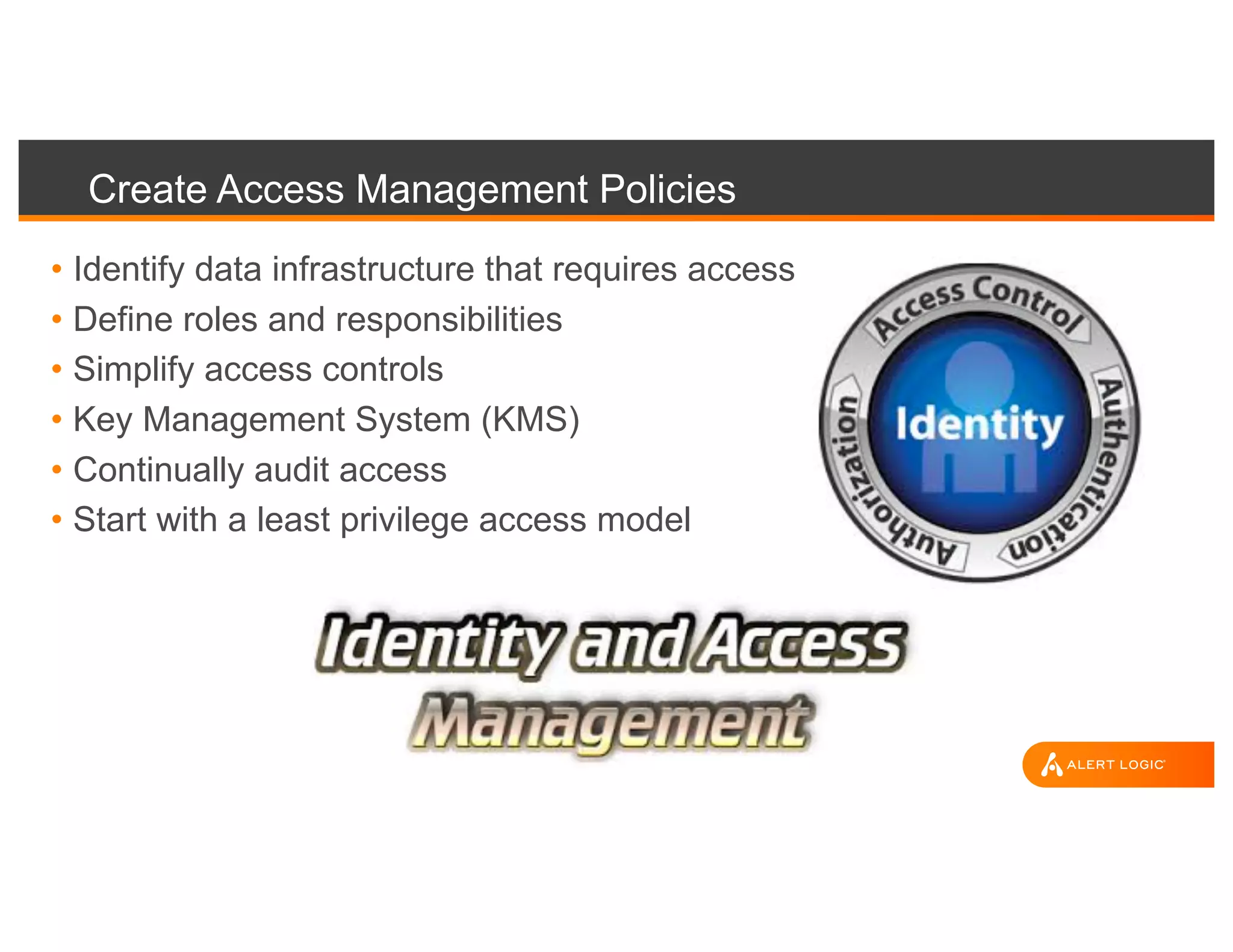 Create Access Management Policies
• Identify data infrastructure that requires access
• Define roles and responsibilities
• Simplify access controls
• Key Management System (KMS)
• Continually audit access
• Start with a least privilege access model
 