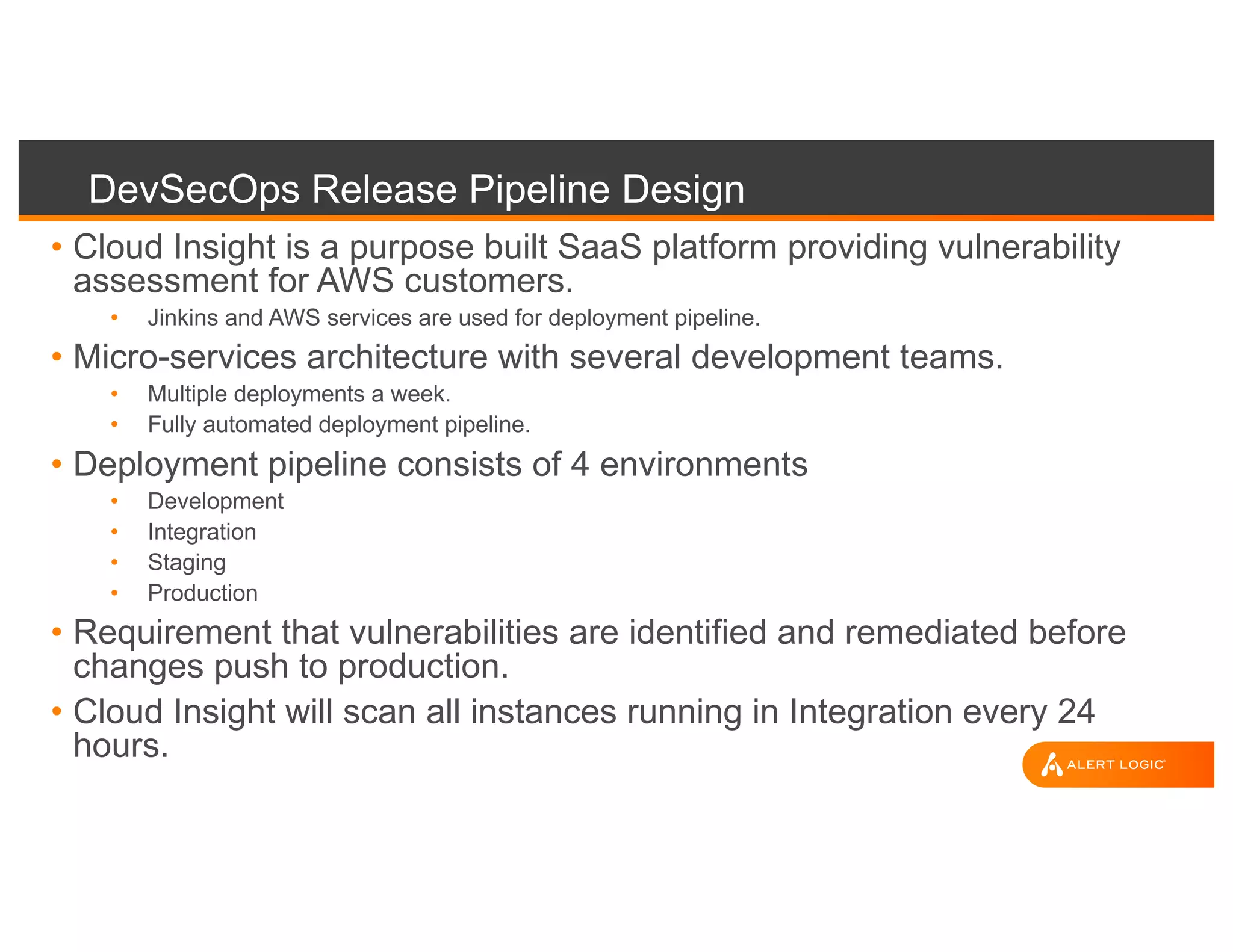DevSecOps Release Pipeline Design
• Cloud Insight is a purpose built SaaS platform providing vulnerability
assessment for AWS customers.
• Jinkins and AWS services are used for deployment pipeline.
• Micro-services architecture with several development teams.
• Multiple deployments a week.
• Fully automated deployment pipeline.
• Deployment pipeline consists of 4 environments
• Development
• Integration
• Staging
• Production
• Requirement that vulnerabilities are identified and remediated before
changes push to production.
• Cloud Insight will scan all instances running in Integration every 24
hours.
 