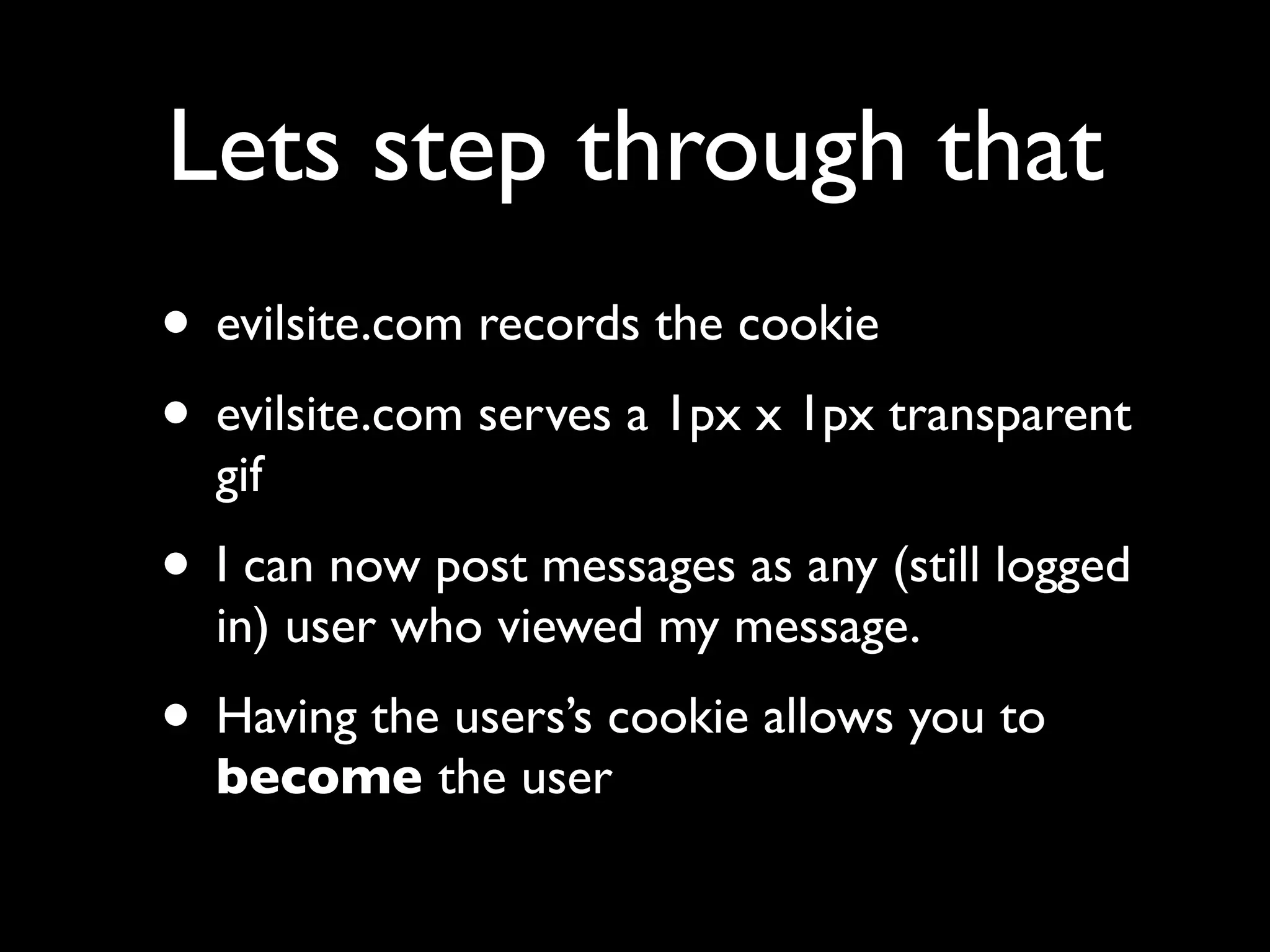 Lets step through that
• evilsite.com records the cookie
• evilsite.com serves a 1px x 1px transparent
  gif
• I can now post messages as any (still logged
  in) user who viewed my message.
• Having the users’s cookie allows you to
  become the user
 