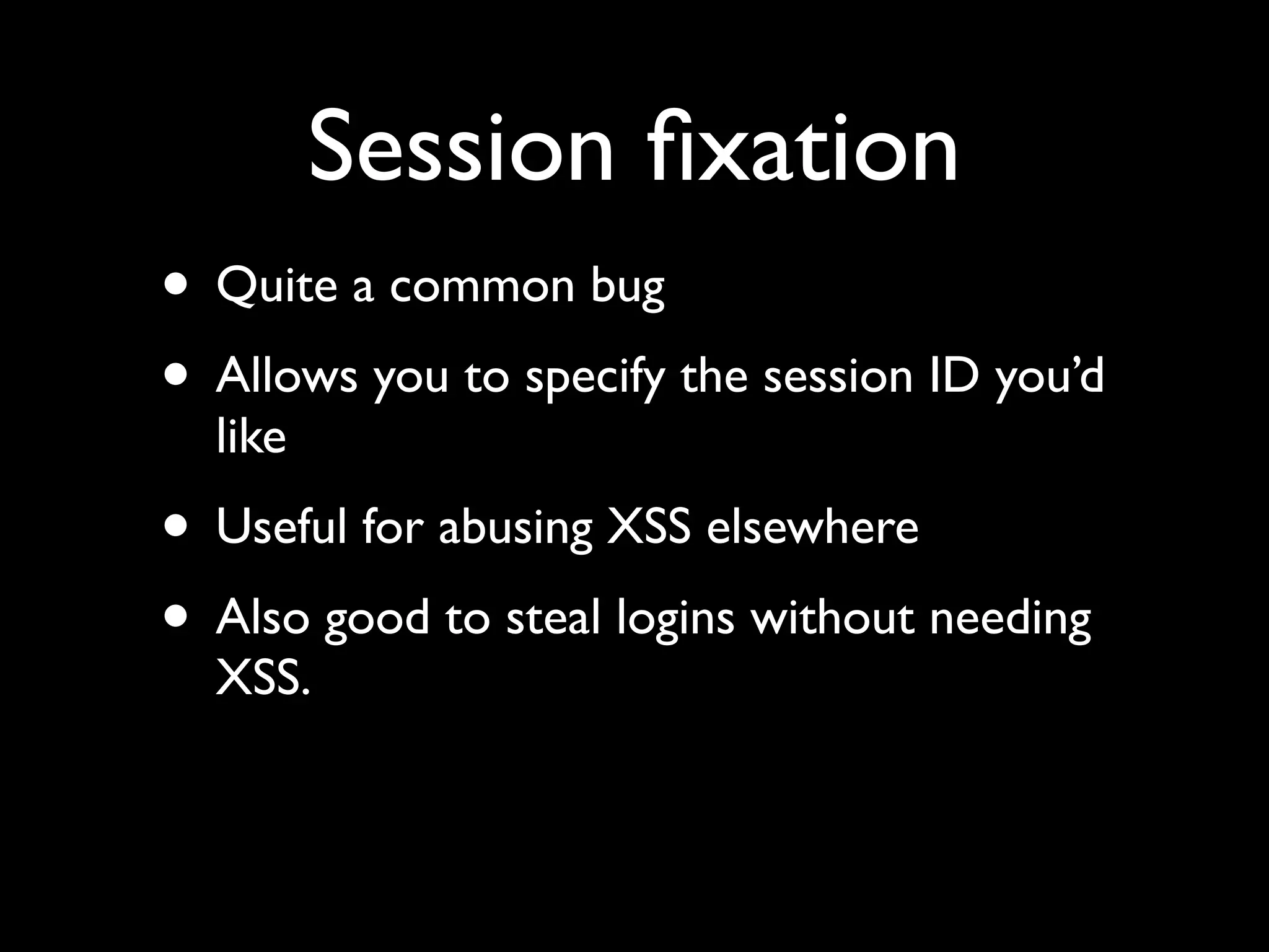 Session ﬁxation
• Quite a common bug
• Allows you to specify the session ID you’d
  like
• Useful for abusing XSS elsewhere
• Also good to steal logins without needing
  XSS.
 