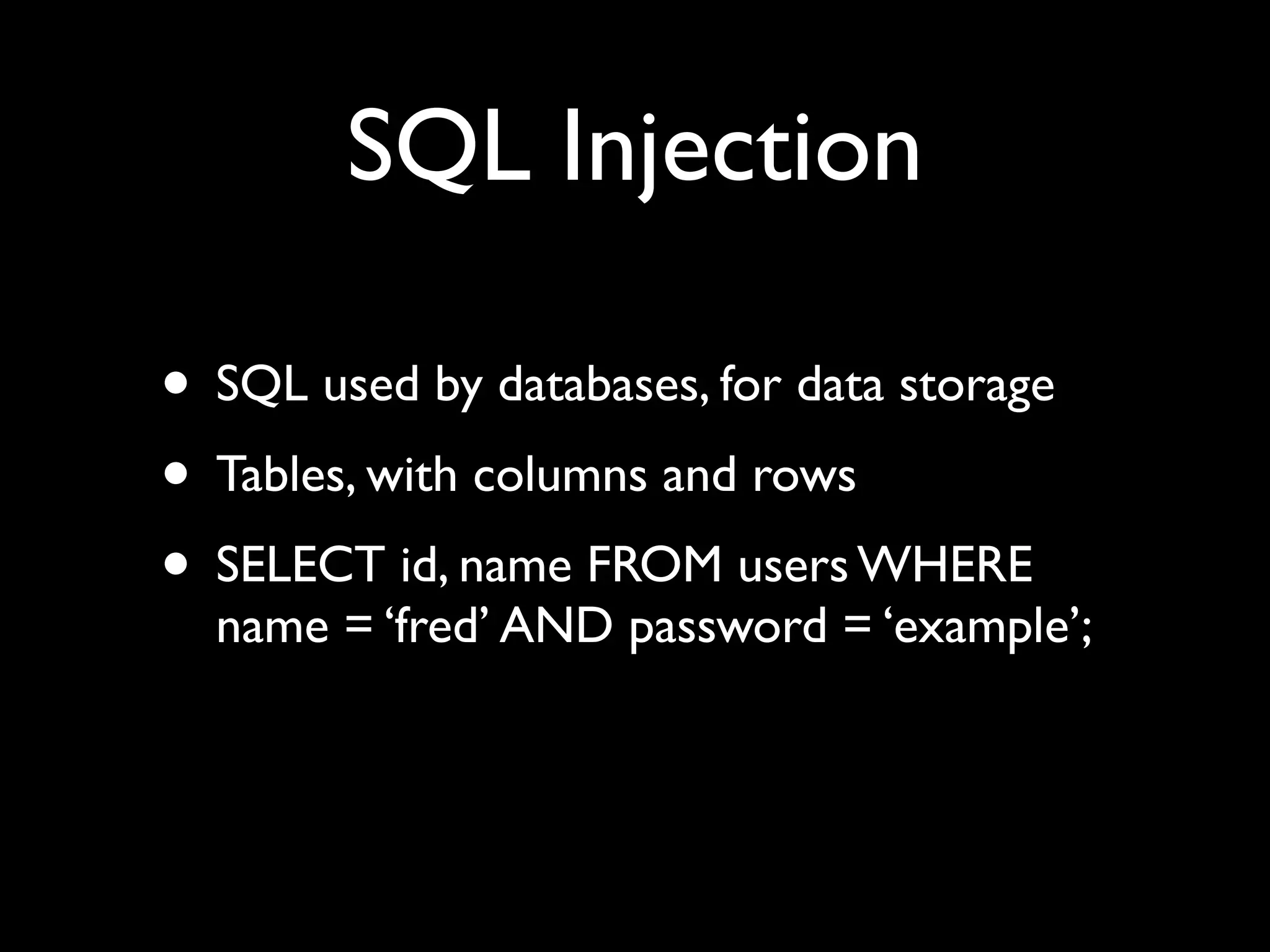 SQL Injection

• SQL used by databases, for data storage
• Tables, with columns and rows
• SELECT id, name FROM users WHERE
  name = ‘fred’ AND password = ‘example’;
 