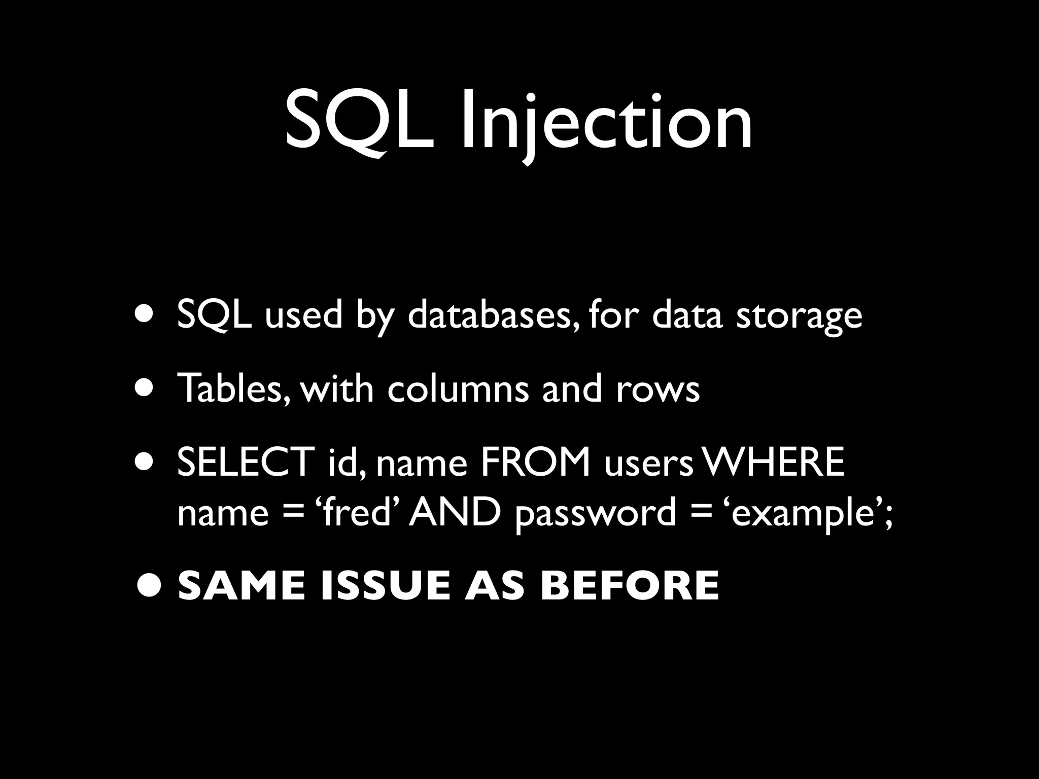 SQL Injection

• SQL used by databases, for data storage
• Tables, with columns and rows
• SELECT id, name FROM users WHERE
  name = ‘fred’ AND password = ‘example’;
• SAME ISSUE AS BEFORE
 