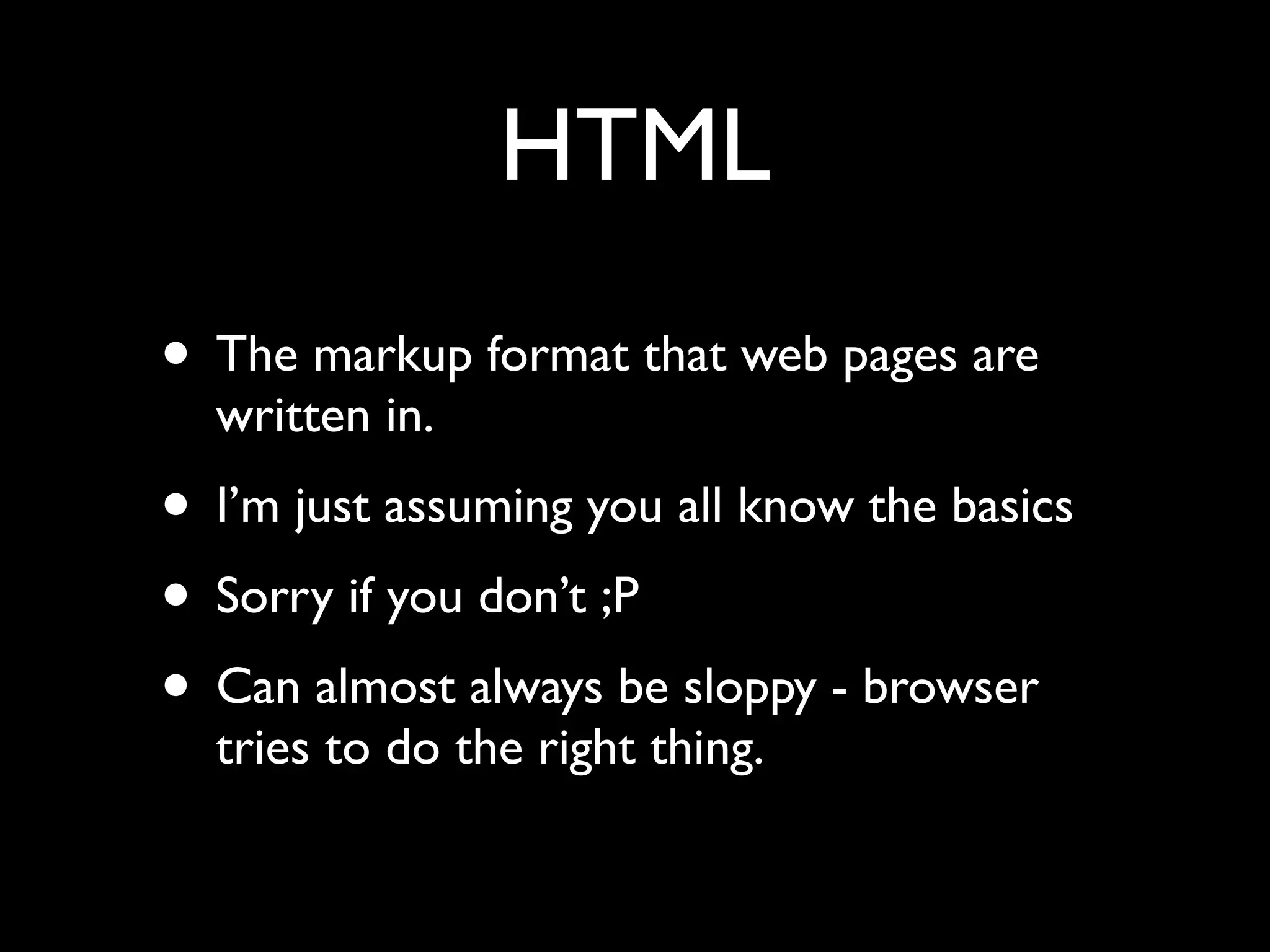 HTML
• The markup format that web pages are
  written in.
• I’m just assuming you all know the basics
• Sorry if you don’t ;P
• Can almost always be sloppy - browser
  tries to do the right thing.
 