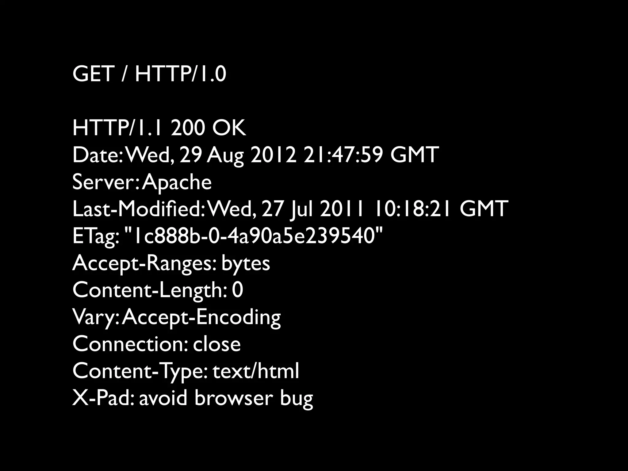 GET / HTTP/1.0

HTTP/1.1 200 OK
Date: Wed, 29 Aug 2012 21:47:59 GMT
Server: Apache
Last-Modiﬁed: Wed, 27 Jul 2011 10:18:21 GMT
ETag: "1c888b-0-4a90a5e239540"
Accept-Ranges: bytes
Content-Length: 0
Vary: Accept-Encoding
Connection: close
Content-Type: text/html
X-Pad: avoid browser bug
 