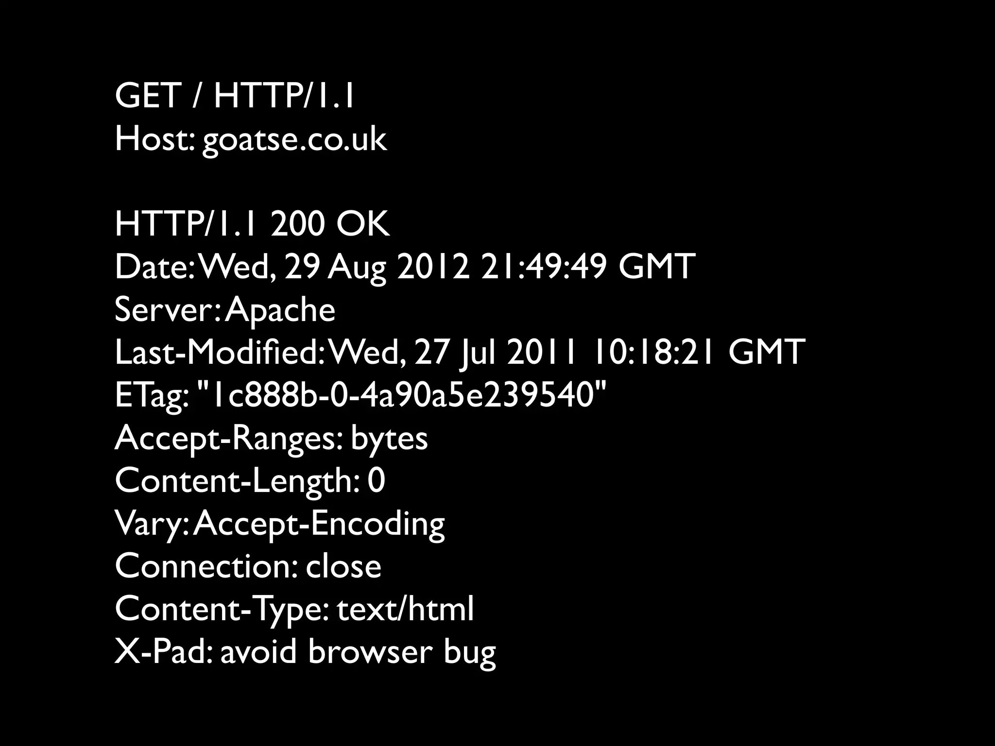 GET / HTTP/1.1
Host: goatse.co.uk

HTTP/1.1 200 OK
Date: Wed, 29 Aug 2012 21:49:49 GMT
Server: Apache
Last-Modiﬁed: Wed, 27 Jul 2011 10:18:21 GMT
ETag: "1c888b-0-4a90a5e239540"
Accept-Ranges: bytes
Content-Length: 0
Vary: Accept-Encoding
Connection: close
Content-Type: text/html
X-Pad: avoid browser bug
 