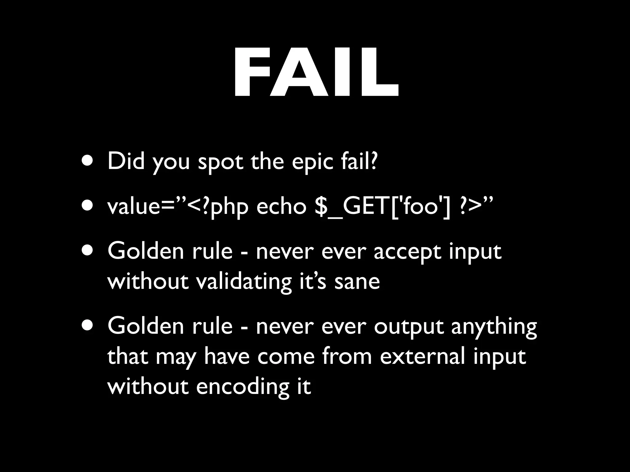 FAIL
• Did you spot the epic fail?
• value=”<?php echo $_GET['foo'] ?>”
• Golden rule - never ever accept input
  without validating it’s sane
• Golden rule - never ever output anything
  that may have come from external input
  without encoding it
 
