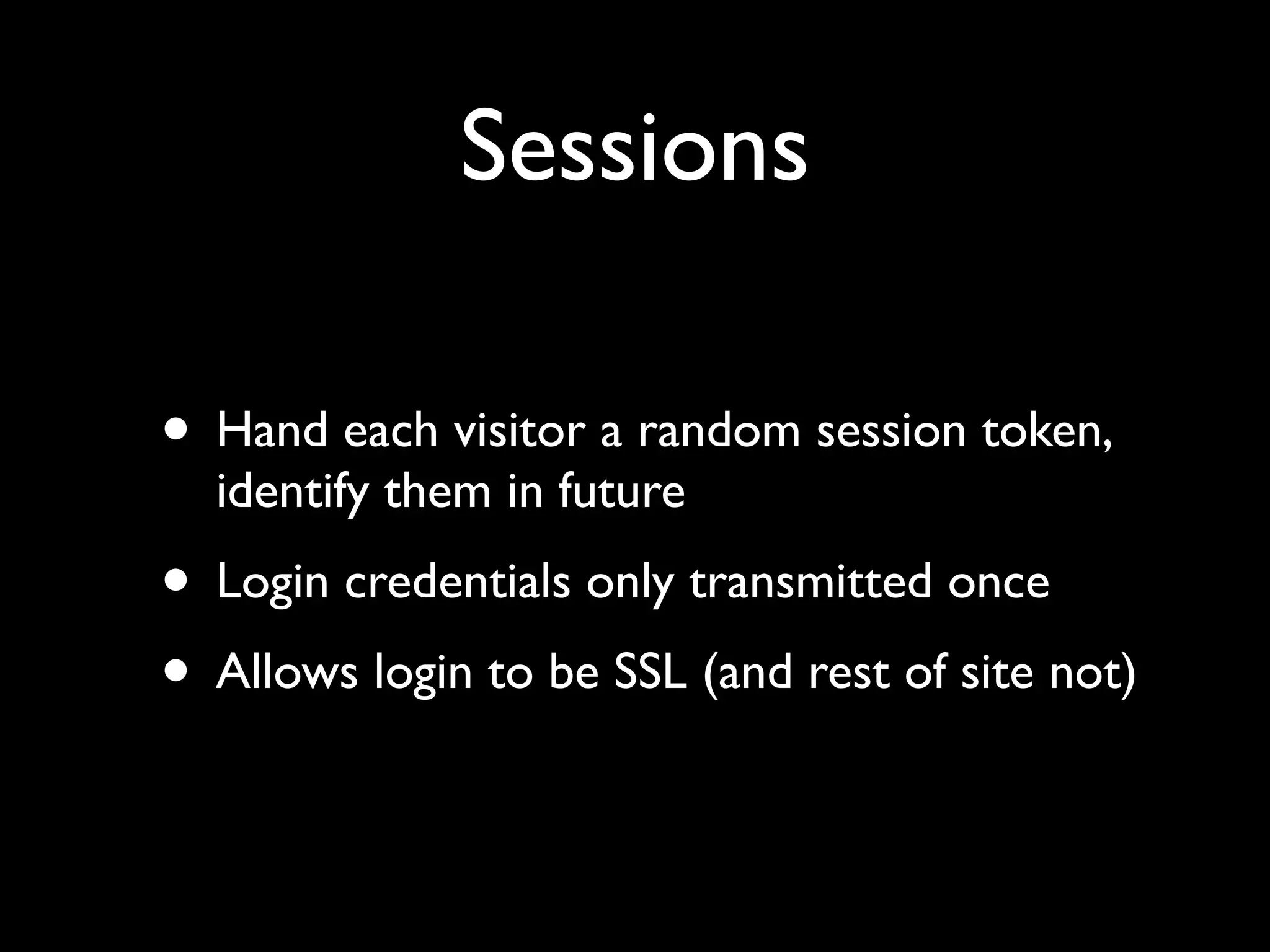 Sessions

• Hand each visitor a random session token,
  identify them in future
• Login credentials only transmitted once
• Allows login to be SSL (and rest of site not)
 