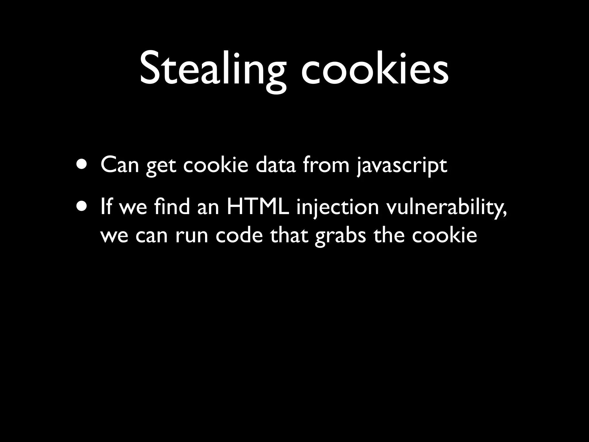 Stealing cookies
• Can get cookie data from javascript
• If we ﬁnd an HTML injection vulnerability,
  we can run code that grabs the cookie
 