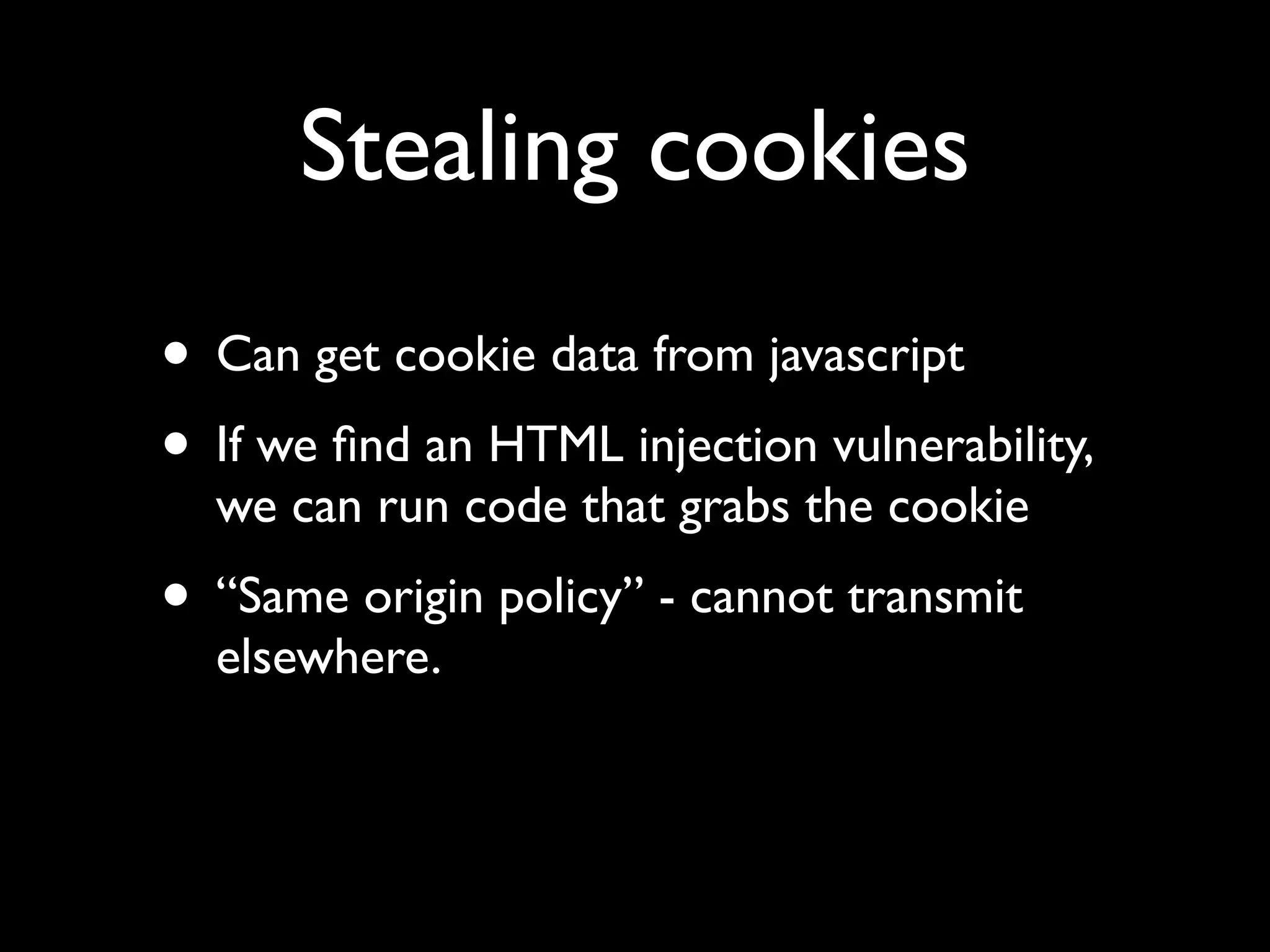 Stealing cookies
• Can get cookie data from javascript
• If we ﬁnd an HTML injection vulnerability,
  we can run code that grabs the cookie
• “Same origin policy” - cannot transmit
  elsewhere.
 