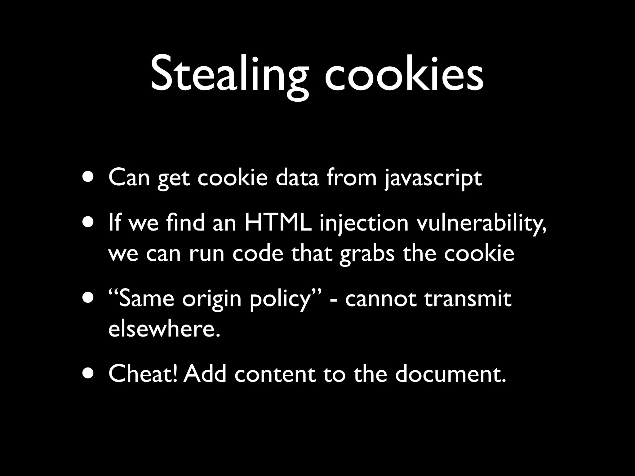 Stealing cookies
• Can get cookie data from javascript
• If we ﬁnd an HTML injection vulnerability,
  we can run code that grabs the cookie
• “Same origin policy” - cannot transmit
  elsewhere.
• Cheat! Add content to the document.
 