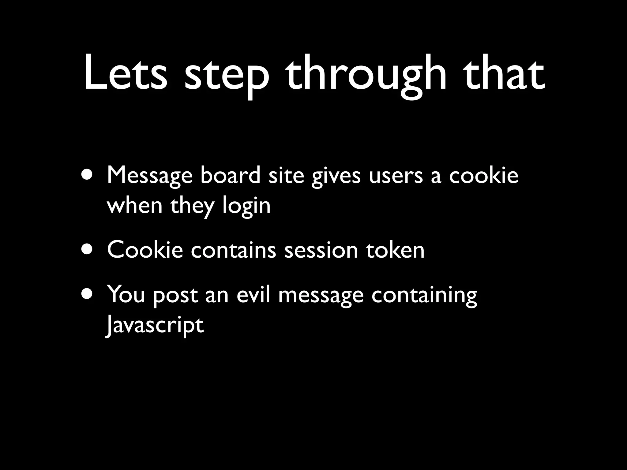 Lets step through that
• Message board site gives users a cookie
  when they login
• Cookie contains session token
• You post an evil message containing
  Javascript
 