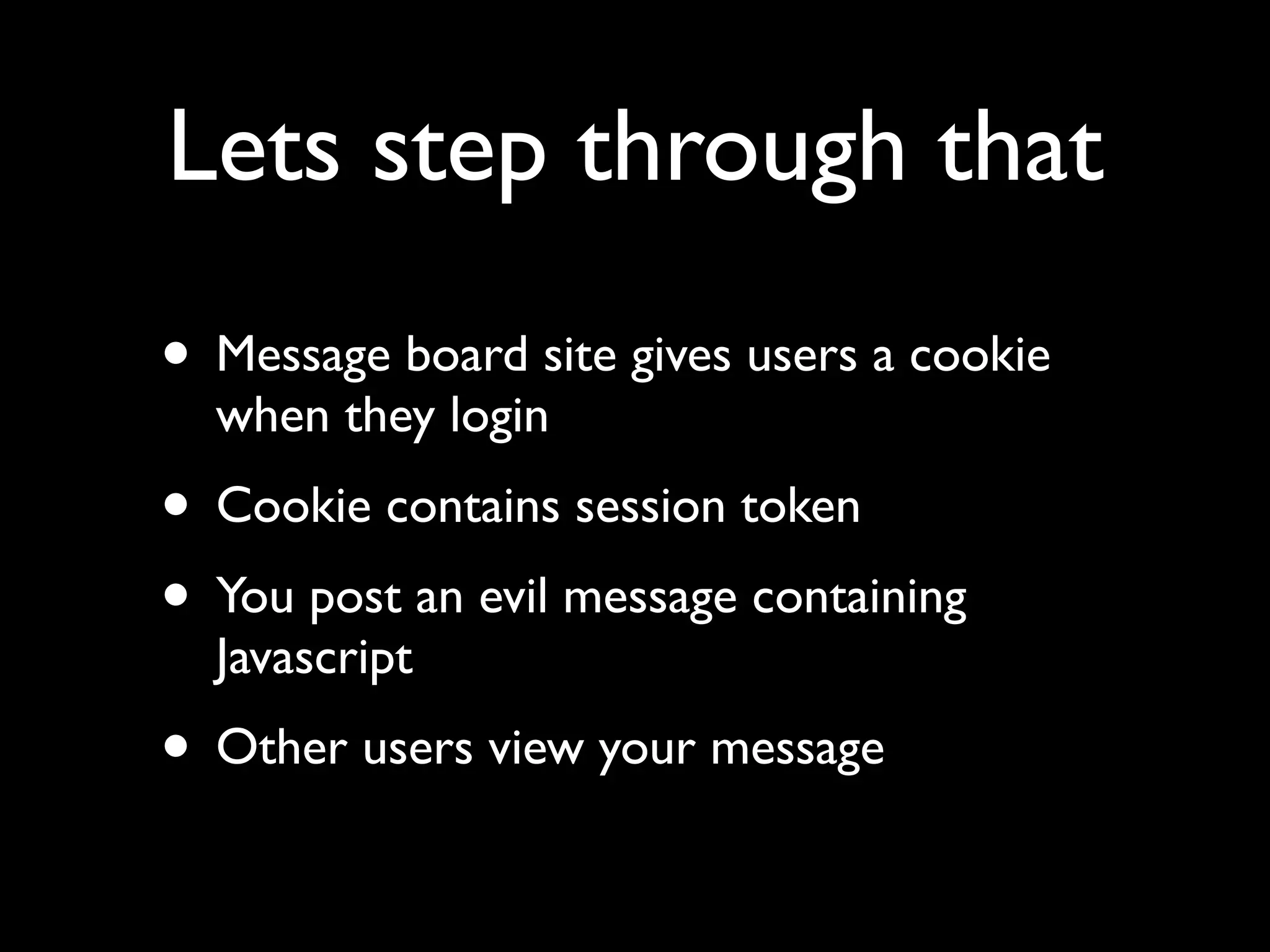 Lets step through that
• Message board site gives users a cookie
  when they login
• Cookie contains session token
• You post an evil message containing
  Javascript
• Other users view your message
 