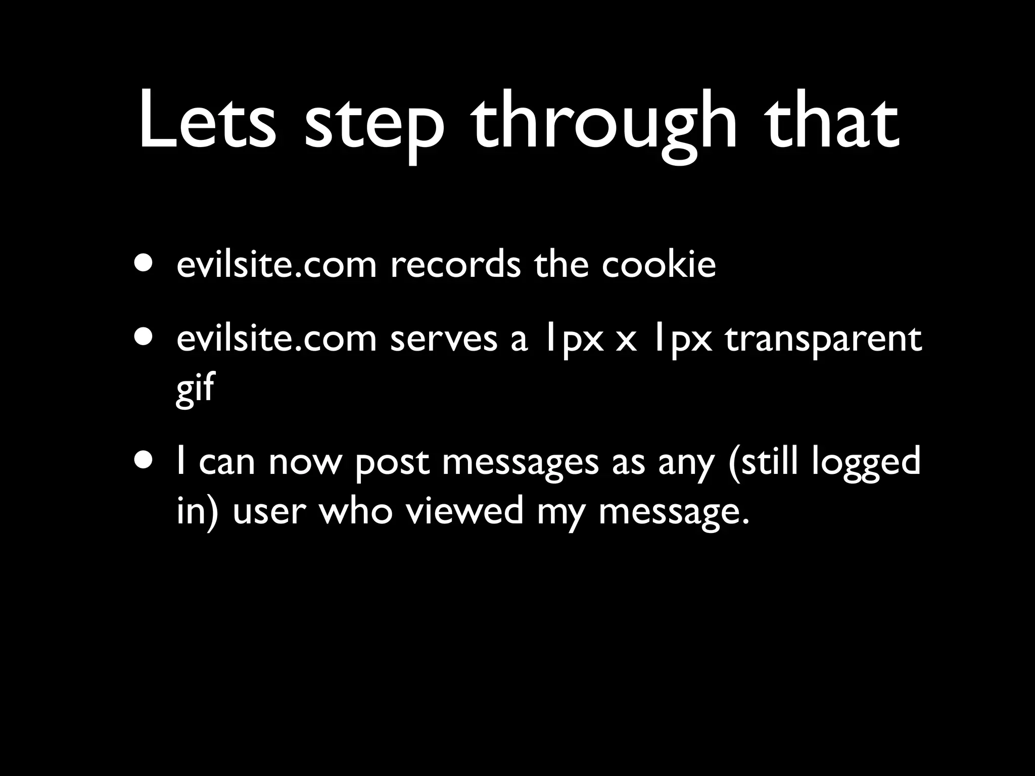 Lets step through that
• evilsite.com records the cookie
• evilsite.com serves a 1px x 1px transparent
  gif
• I can now post messages as any (still logged
  in) user who viewed my message.
 