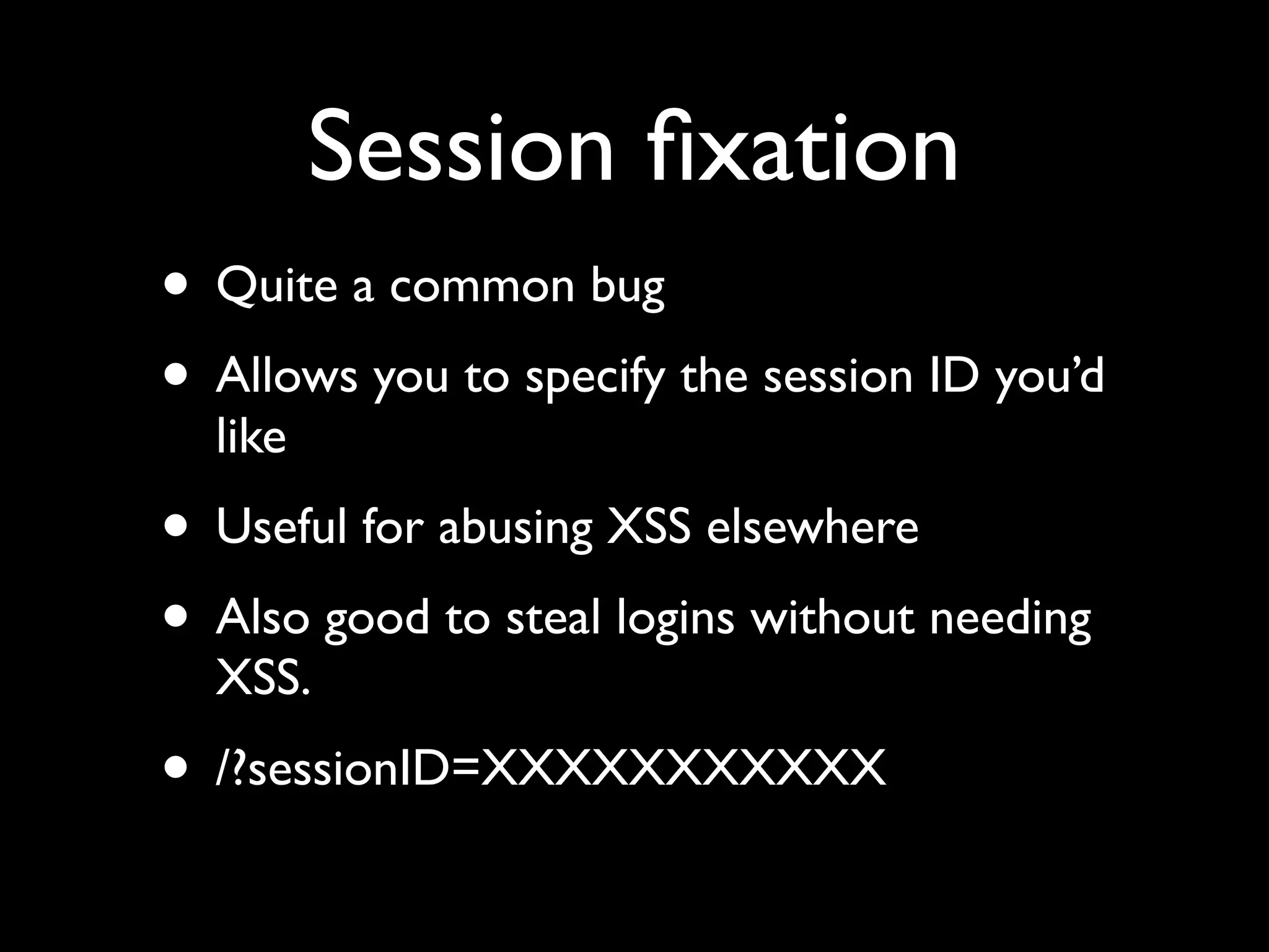 Session ﬁxation
• Quite a common bug
• Allows you to specify the session ID you’d
  like
• Useful for abusing XSS elsewhere
• Also good to steal logins without needing
  XSS.
• /?sessionID=XXXXXXXXXXX
 