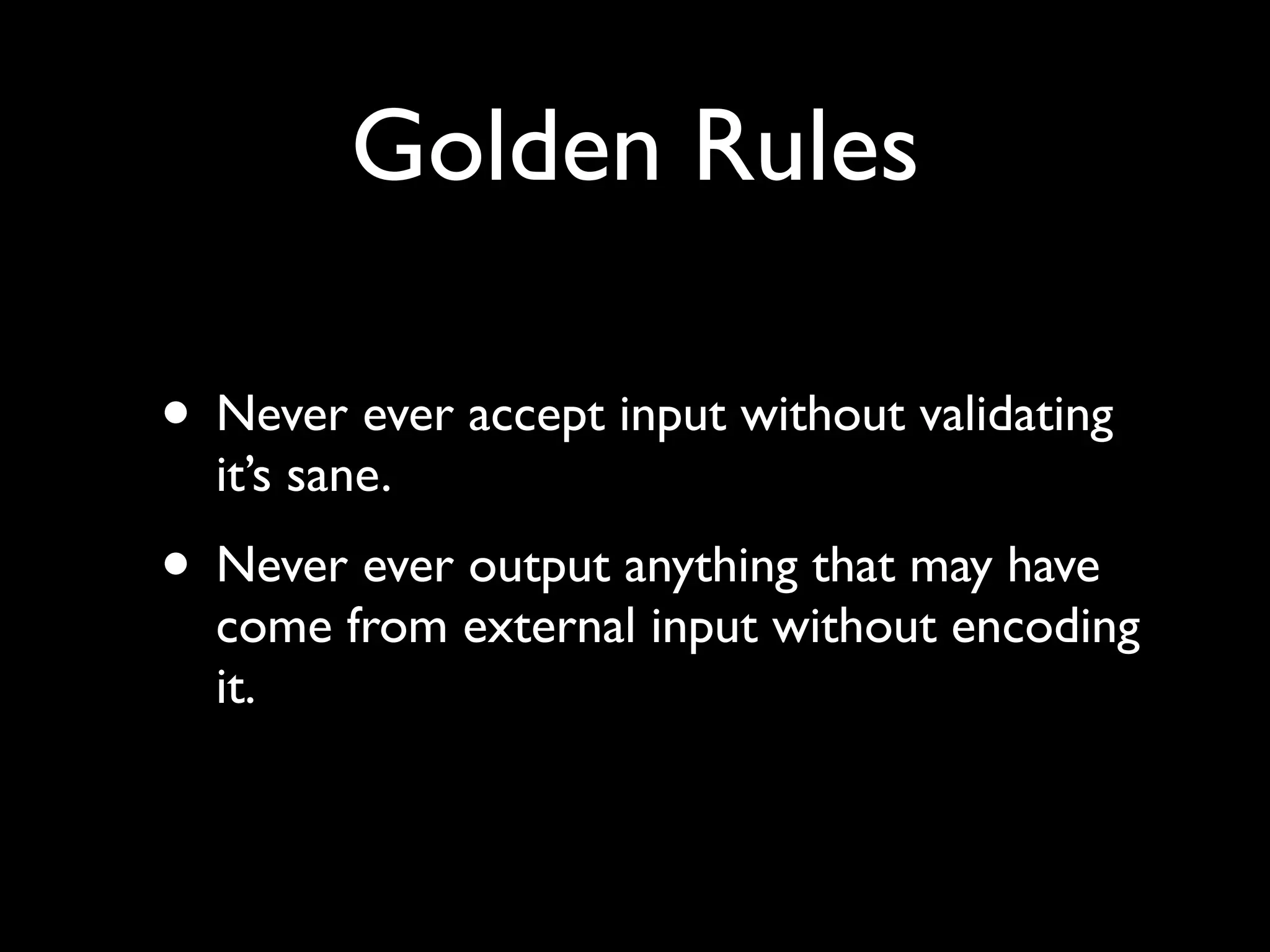 Golden Rules

• Never ever accept input without validating
  it’s sane.
• Never ever output anything that may have
  come from external input without encoding
  it.
 