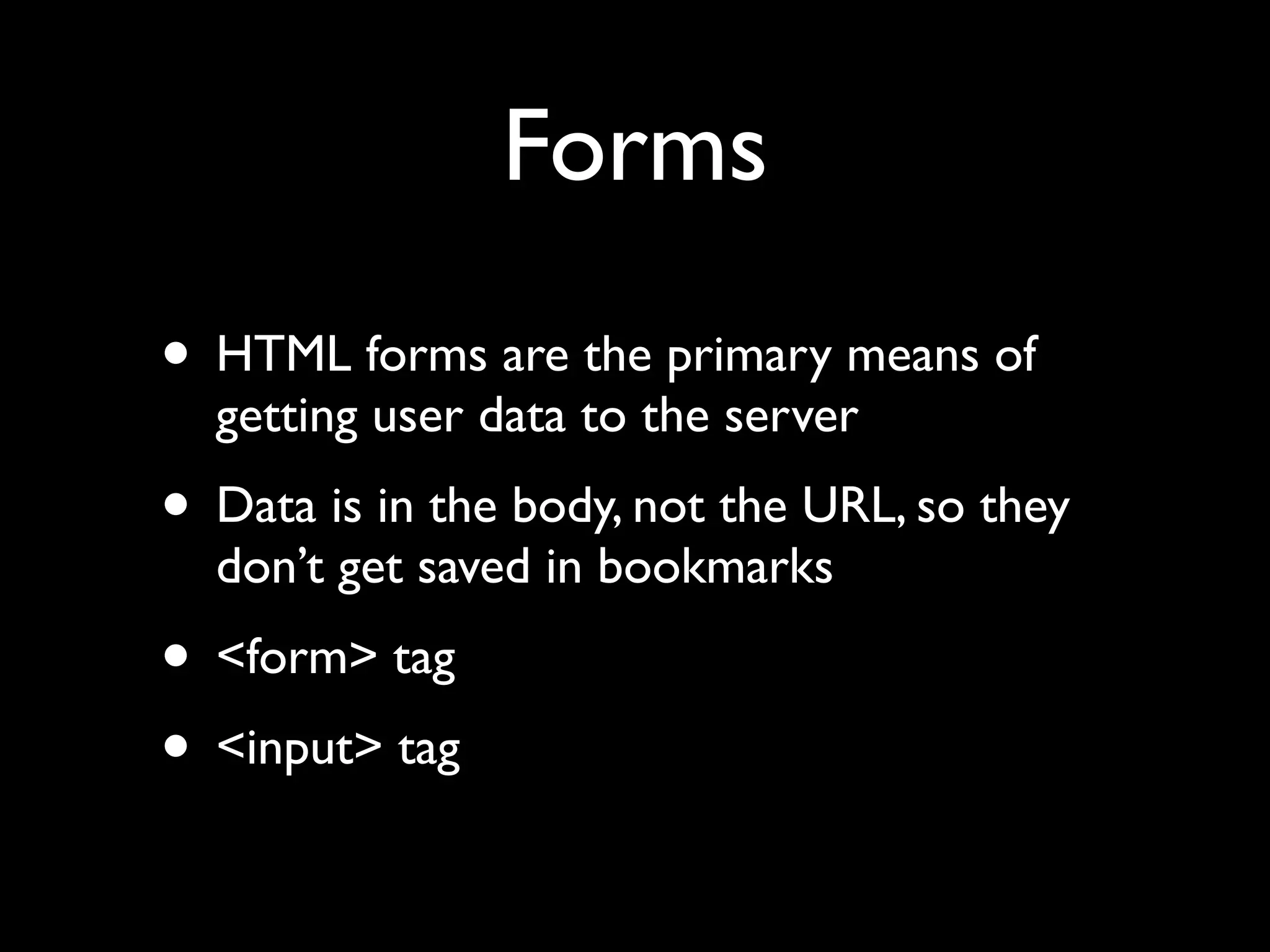 Forms
• HTML forms are the primary means of
  getting user data to the server
• Data is in the body, not the URL, so they
  don’t get saved in bookmarks
• <form> tag
• <input> tag
 