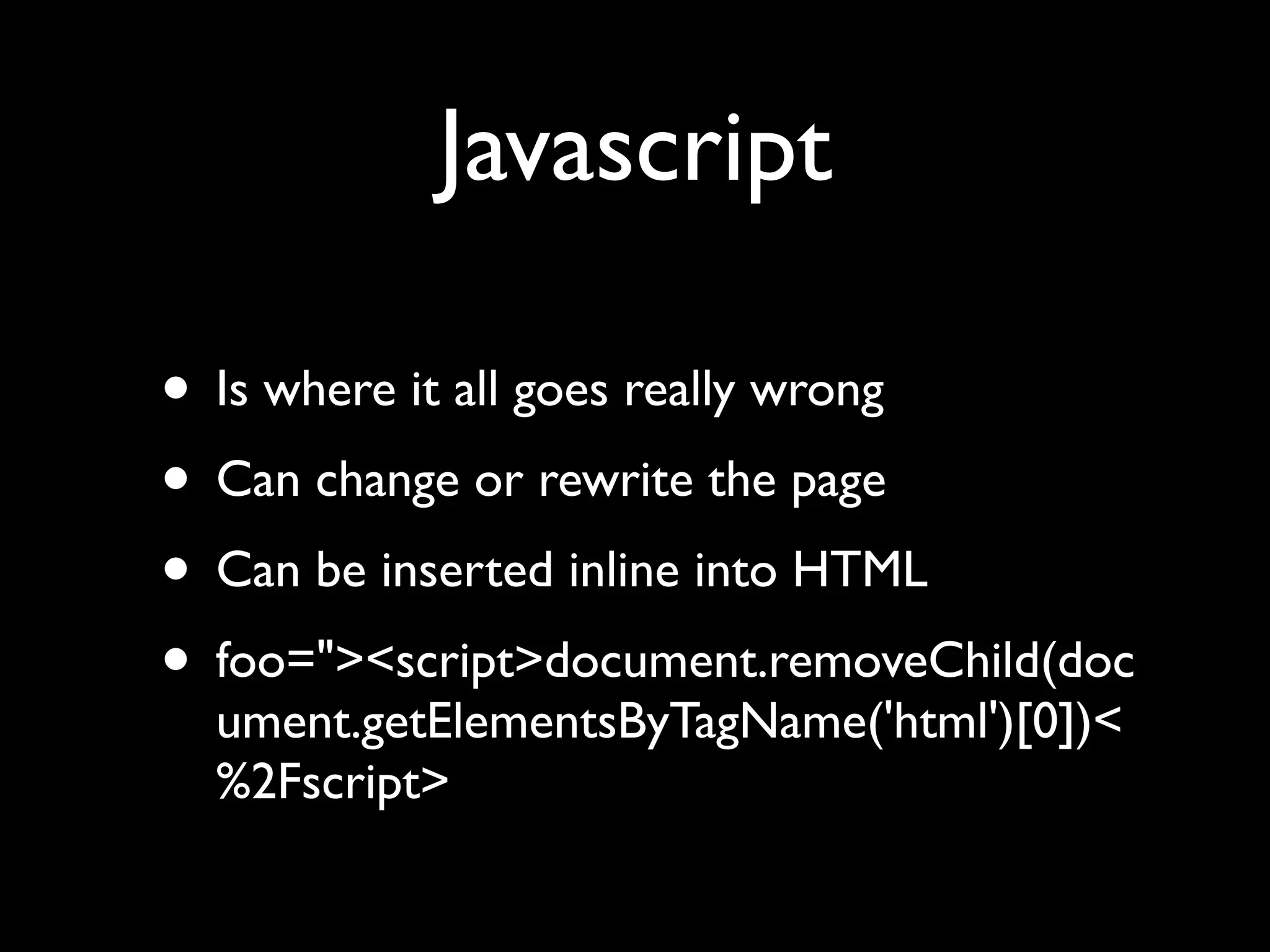 Javascript

• Is where it all goes really wrong
• Can change or rewrite the page
• Can be inserted inline into HTML
• foo="><script>document.removeChild(doc
  ument.getElementsByTagName('html')[0])<
  %2Fscript>
 