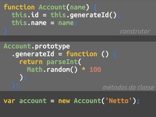 function Account(name) {
  this.id = this.generateId();
  this.name = name;
}                             construtor

Account.prototype
  .generateId = function () {
     return parseInt(
       Math.random() * 100
     );
  };                       métodos da classe

var account = new Account('Netto');
 