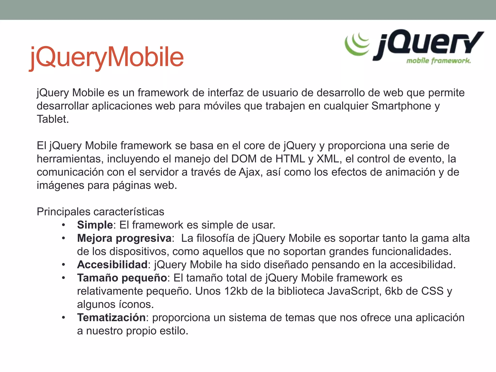 jQueryMobile
jQuery Mobile es un framework de interfaz de usuario de desarrollo de web que permite
desarrollar aplicaciones web para móviles que trabajen en cualquier Smartphone y
Tablet.

El jQuery Mobile framework se basa en el core de jQuery y proporciona una serie de
herramientas, incluyendo el manejo del DOM de HTML y XML, el control de evento, la
comunicación con el servidor a través de Ajax, así como los efectos de animación y de
imágenes para páginas web.

Principales características
     • Simple: El framework es simple de usar.
     • Mejora progresiva: La filosofía de jQuery Mobile es soportar tanto la gama alta
        de los dispositivos, como aquellos que no soportan grandes funcionalidades.
     • Accesibilidad: jQuery Mobile ha sido diseñado pensando en la accesibilidad.
     • Tamaño pequeño: El tamaño total de jQuery Mobile framework es
        relativamente pequeño. Unos 12kb de la biblioteca JavaScript, 6kb de CSS y
        algunos íconos.
     • Tematización: proporciona un sistema de temas que nos ofrece una aplicación
        a nuestro propio estilo.
 