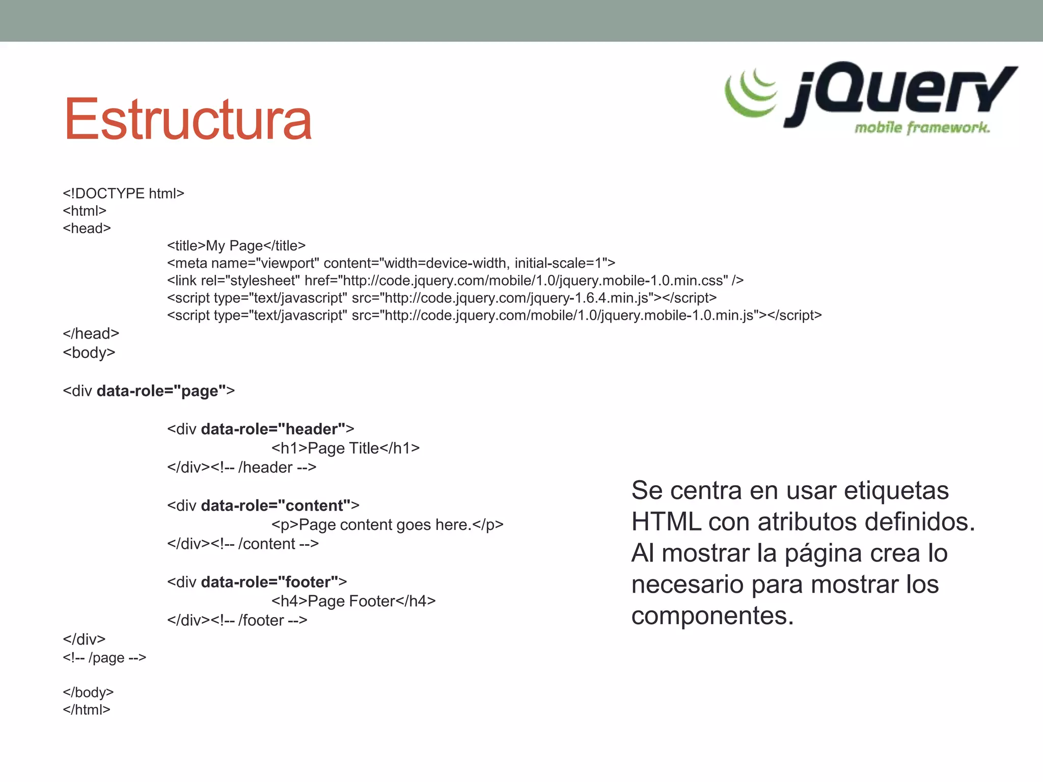 Estructura
<!DOCTYPE html>
<html>
<head>
            <title>My Page</title>
            <meta name="viewport" content="width=device-width, initial-scale=1">
            <link rel="stylesheet" href="http://code.jquery.com/mobile/1.0/jquery.mobile-1.0.min.css" />
            <script type="text/javascript" src="http://code.jquery.com/jquery-1.6.4.min.js"></script>
            <script type="text/javascript" src="http://code.jquery.com/mobile/1.0/jquery.mobile-1.0.min.js"></script>
</head>
<body>

<div data-role="page">

                 <div data-role="header">
                                <h1>Page Title</h1>
                 </div><!-- /header -->

                 <div data-role="content">
                                                                                       Se centra en usar etiquetas
                                 <p>Page content goes here.</p>                        HTML con atributos definidos.
                 </div><!-- /content -->
                                                                                       Al mostrar la página crea lo
                 <div data-role="footer">                                              necesario para mostrar los
                                 <h4>Page Footer</h4>
                 </div><!-- /footer -->                                                componentes.
</div>
<!-- /page -->

</body>
</html>
 