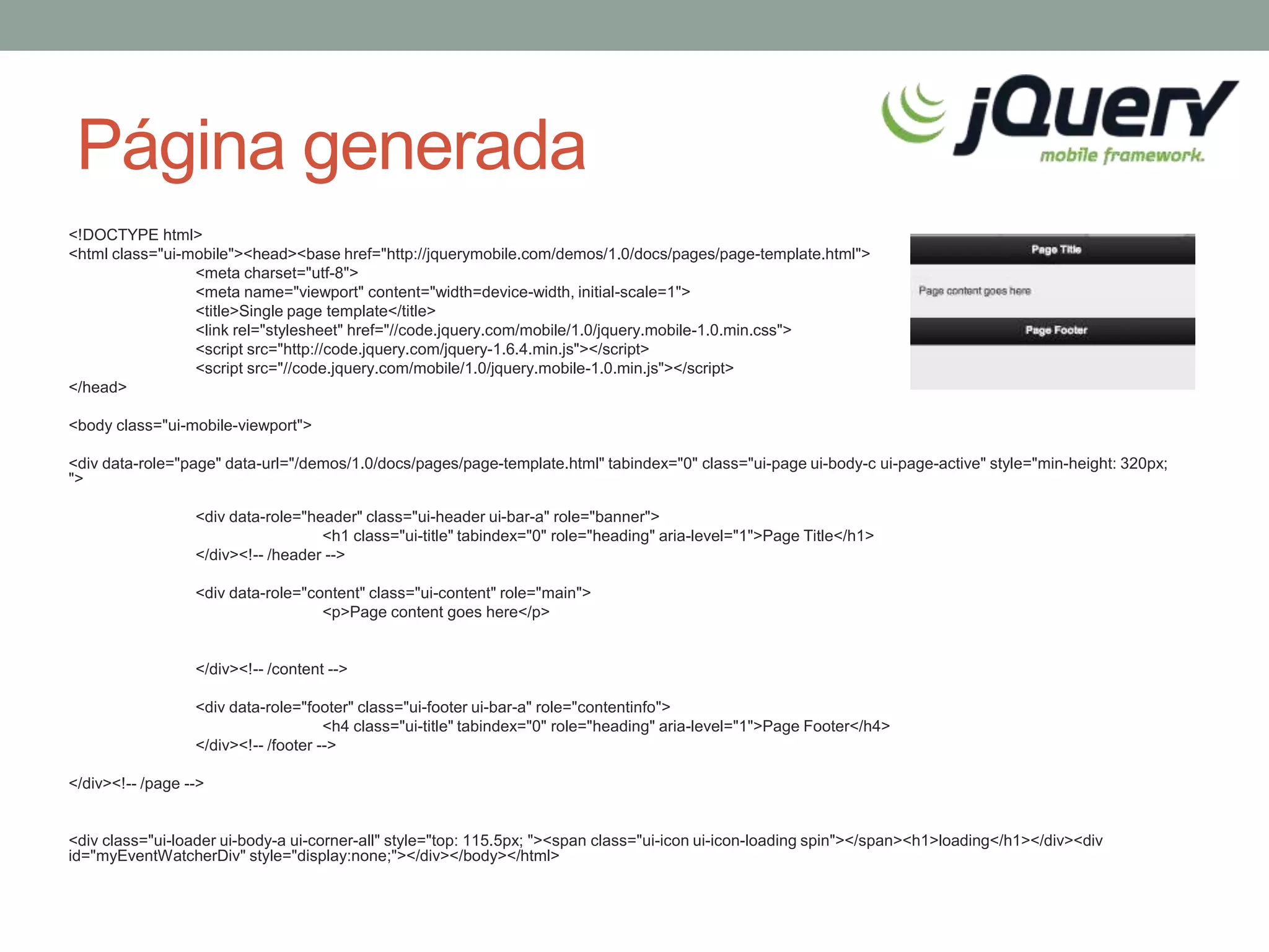 Página generada
<!DOCTYPE html>
<html class="ui-mobile"><head><base href="http://jquerymobile.com/demos/1.0/docs/pages/page-template.html">
                 <meta charset="utf-8">
                 <meta name="viewport" content="width=device-width, initial-scale=1">
                 <title>Single page template</title>
                 <link rel="stylesheet" href="//code.jquery.com/mobile/1.0/jquery.mobile-1.0.min.css">
                 <script src="http://code.jquery.com/jquery-1.6.4.min.js"></script>
                 <script src="//code.jquery.com/mobile/1.0/jquery.mobile-1.0.min.js"></script>
</head>

<body class="ui-mobile-viewport">

<div data-role="page" data-url="/demos/1.0/docs/pages/page-template.html" tabindex="0" class="ui-page ui-body-c ui-page-active" style="min-height: 320px;
">

                  <div data-role="header" class="ui-header ui-bar-a" role="banner">
                                    <h1 class="ui-title" tabindex="0" role="heading" aria-level="1">Page Title</h1>
                  </div><!-- /header -->

                  <div data-role="content" class="ui-content" role="main">
                                    <p>Page content goes here</p>


                  </div><!-- /content -->

                  <div data-role="footer" class="ui-footer ui-bar-a" role="contentinfo">
                                      <h4 class="ui-title" tabindex="0" role="heading" aria-level="1">Page Footer</h4>
                  </div><!-- /footer -->

</div><!-- /page -->


<div class="ui-loader ui-body-a ui-corner-all" style="top: 115.5px; "><span class="ui-icon ui-icon-loading spin"></span><h1>loading</h1></div><div
id="myEventWatcherDiv" style="display:none;"></div></body></html>
 