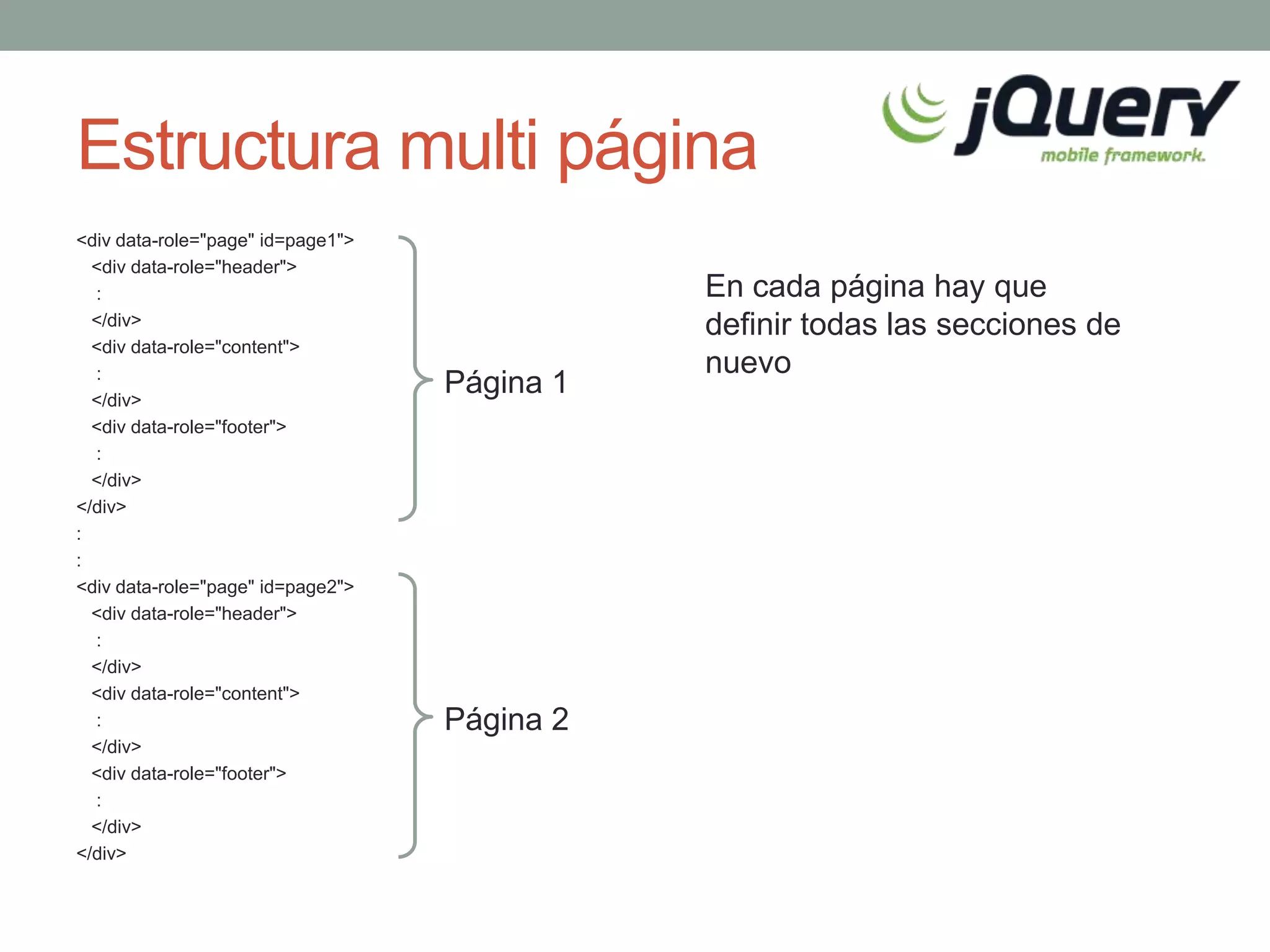 Estructura multi página
<div data-role="page" id=page1">
  <div data-role="header">
  :                                           En cada página hay que
  </div>                                      definir todas las secciones de
  <div data-role="content">
  :                                           nuevo
  </div>
                                   Página 1
  <div data-role="footer">
  :
  </div>
</div>
:
:
<div data-role="page" id=page2">
  <div data-role="header">
  :
  </div>
  <div data-role="content">
  :                                Página 2
  </div>
  <div data-role="footer">
  :
  </div>
</div>
 