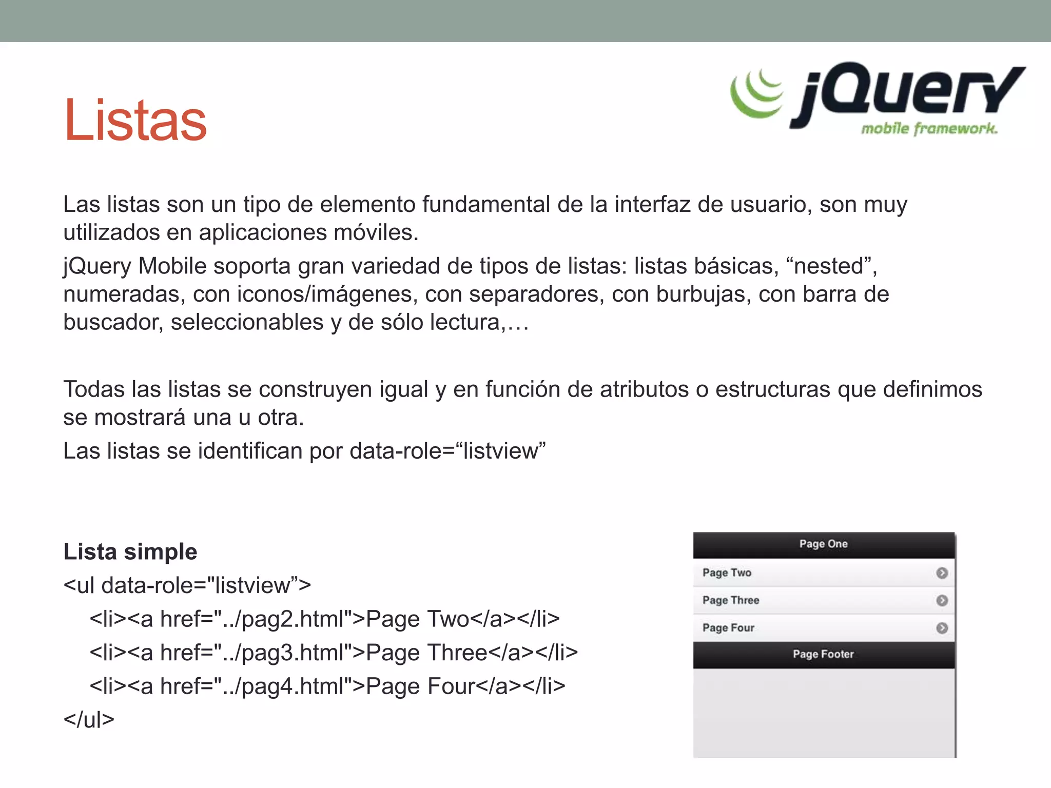 Listas
Las listas son un tipo de elemento fundamental de la interfaz de usuario, son muy
utilizados en aplicaciones móviles.
jQuery Mobile soporta gran variedad de tipos de listas: listas básicas, “nested”,
numeradas, con iconos/imágenes, con separadores, con burbujas, con barra de
buscador, seleccionables y de sólo lectura,…

Todas las listas se construyen igual y en función de atributos o estructuras que definimos
se mostrará una u otra.
Las listas se identifican por data-role=“listview”



Lista simple
<ul data-role="listview”>
  <li><a href="../pag2.html">Page Two</a></li>
  <li><a href="../pag3.html">Page Three</a></li>
  <li><a href="../pag4.html">Page Four</a></li>
</ul>
 