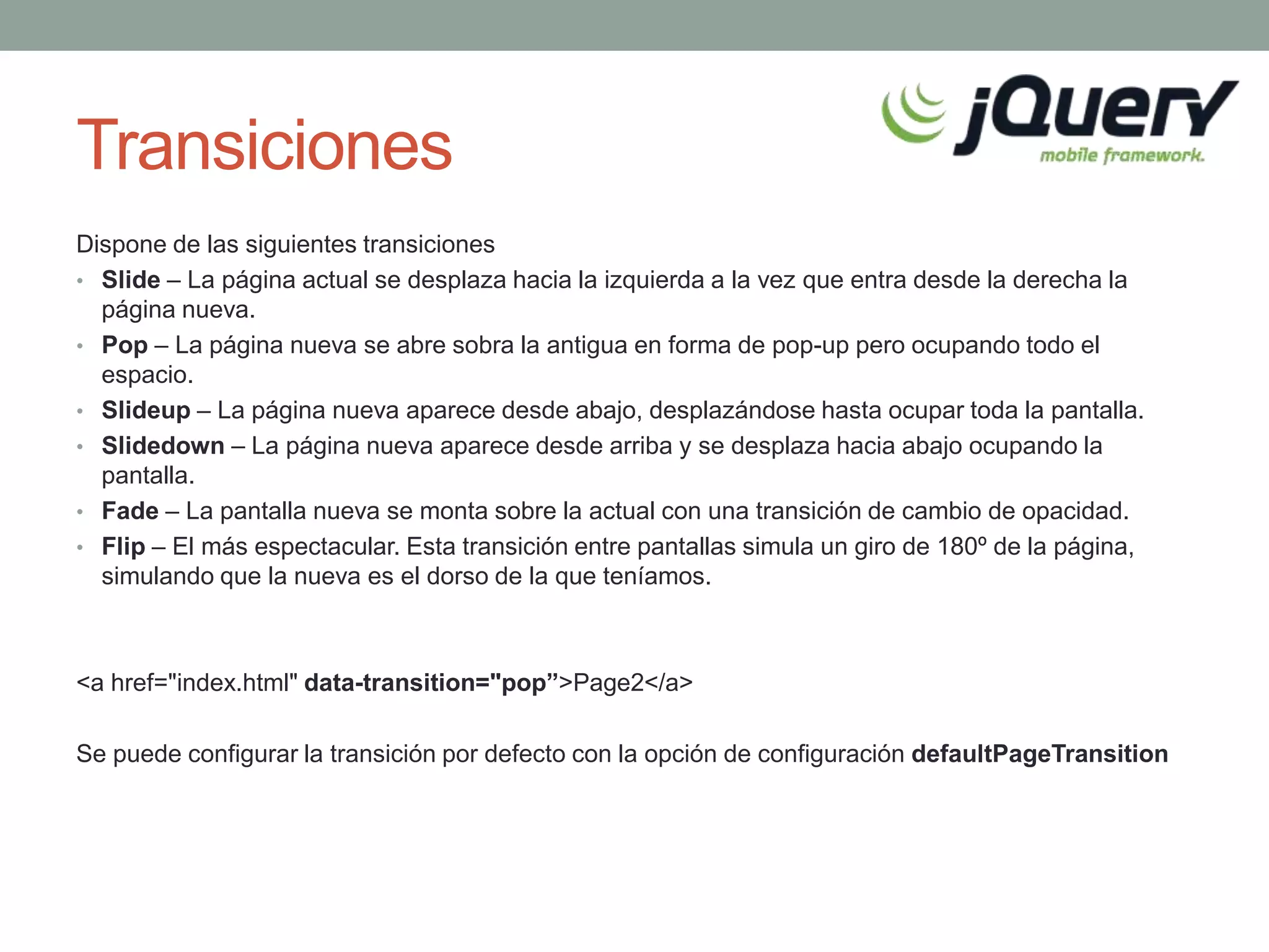 Transiciones
Dispone de las siguientes transiciones
• Slide – La página actual se desplaza hacia la izquierda a la vez que entra desde la derecha la
  página nueva.
• Pop – La página nueva se abre sobra la antigua en forma de pop-up pero ocupando todo el
  espacio.
• Slideup – La página nueva aparece desde abajo, desplazándose hasta ocupar toda la pantalla.
• Slidedown – La página nueva aparece desde arriba y se desplaza hacia abajo ocupando la
  pantalla.
• Fade – La pantalla nueva se monta sobre la actual con una transición de cambio de opacidad.
• Flip – El más espectacular. Esta transición entre pantallas simula un giro de 180º de la página,
  simulando que la nueva es el dorso de la que teníamos.



<a href="index.html" data-transition="pop”>Page2</a>

Se puede configurar la transición por defecto con la opción de configuración defaultPageTransition
 