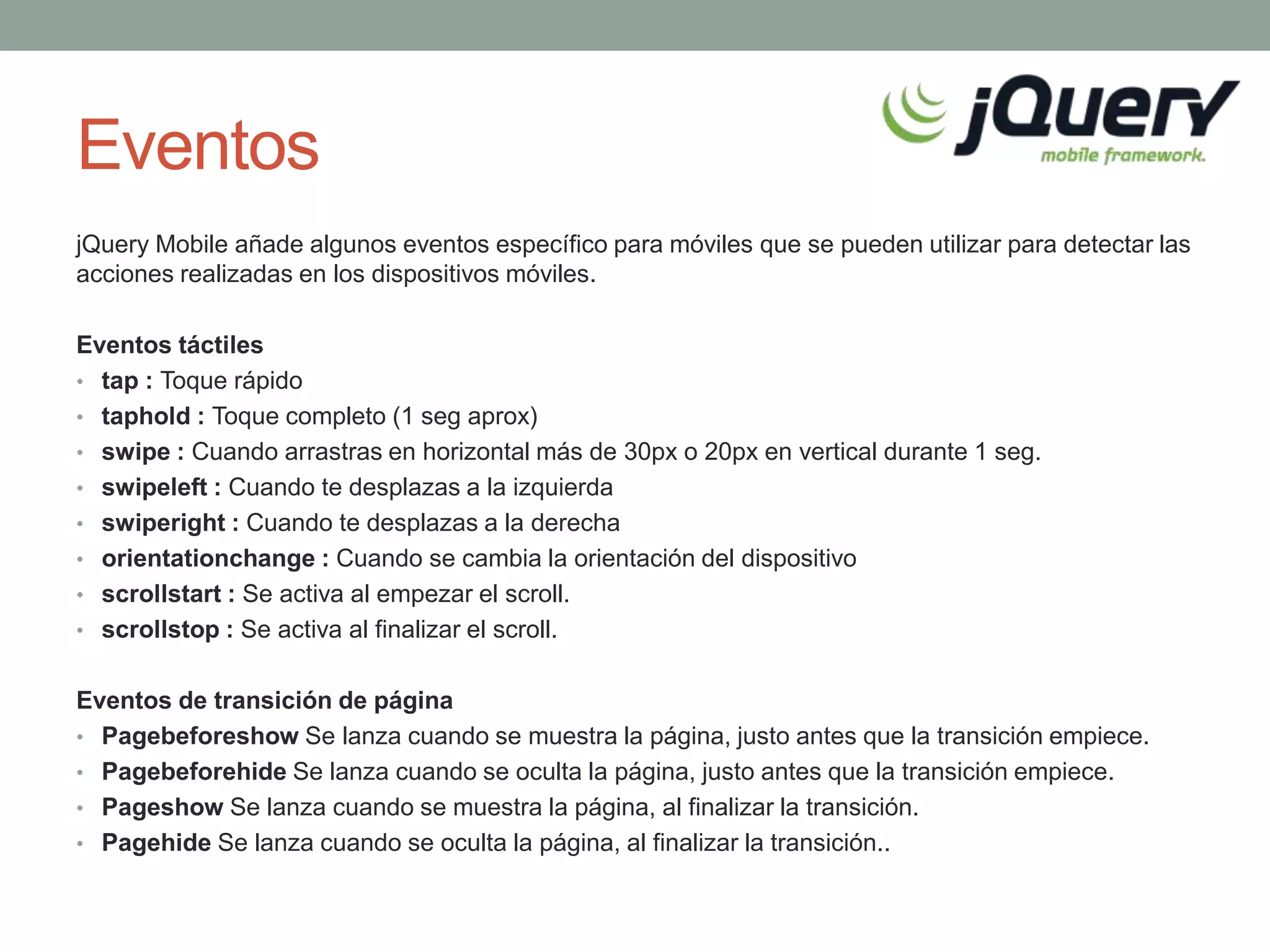 Eventos
jQuery Mobile añade algunos eventos específico para móviles que se pueden utilizar para detectar las
acciones realizadas en los dispositivos móviles.

Eventos táctiles
• tap : Toque rápido
• taphold : Toque completo (1 seg aprox)
• swipe : Cuando arrastras en horizontal más de 30px o 20px en vertical durante 1 seg.
• swipeleft : Cuando te desplazas a la izquierda
• swiperight : Cuando te desplazas a la derecha
• orientationchange : Cuando se cambia la orientación del dispositivo
• scrollstart : Se activa al empezar el scroll.
• scrollstop : Se activa al finalizar el scroll.


Eventos de transición de página
• Pagebeforeshow Se lanza cuando se muestra la página, justo antes que la transición empiece.
• Pagebeforehide Se lanza cuando se oculta la página, justo antes que la transición empiece.
• Pageshow Se lanza cuando se muestra la página, al finalizar la transición.
• Pagehide Se lanza cuando se oculta la página, al finalizar la transición..
 