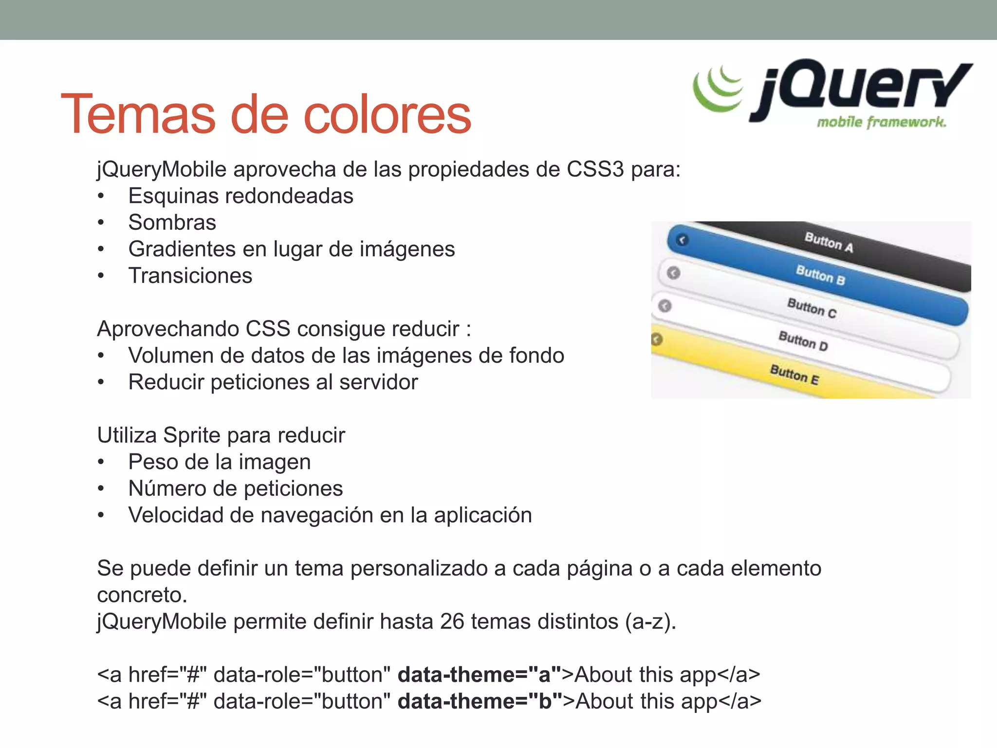 Temas de colores
 jQueryMobile aprovecha de las propiedades de CSS3 para:
 • Esquinas redondeadas
 • Sombras
 • Gradientes en lugar de imágenes
 • Transiciones

 Aprovechando CSS consigue reducir :
 • Volumen de datos de las imágenes de fondo
 • Reducir peticiones al servidor

 Utiliza Sprite para reducir
 • Peso de la imagen
 • Número de peticiones
 • Velocidad de navegación en la aplicación

 Se puede definir un tema personalizado a cada página o a cada elemento
 concreto.
 jQueryMobile permite definir hasta 26 temas distintos (a-z).

 <a href="#" data-role="button" data-theme="a">About this app</a>
 <a href="#" data-role="button" data-theme="b">About this app</a>
 