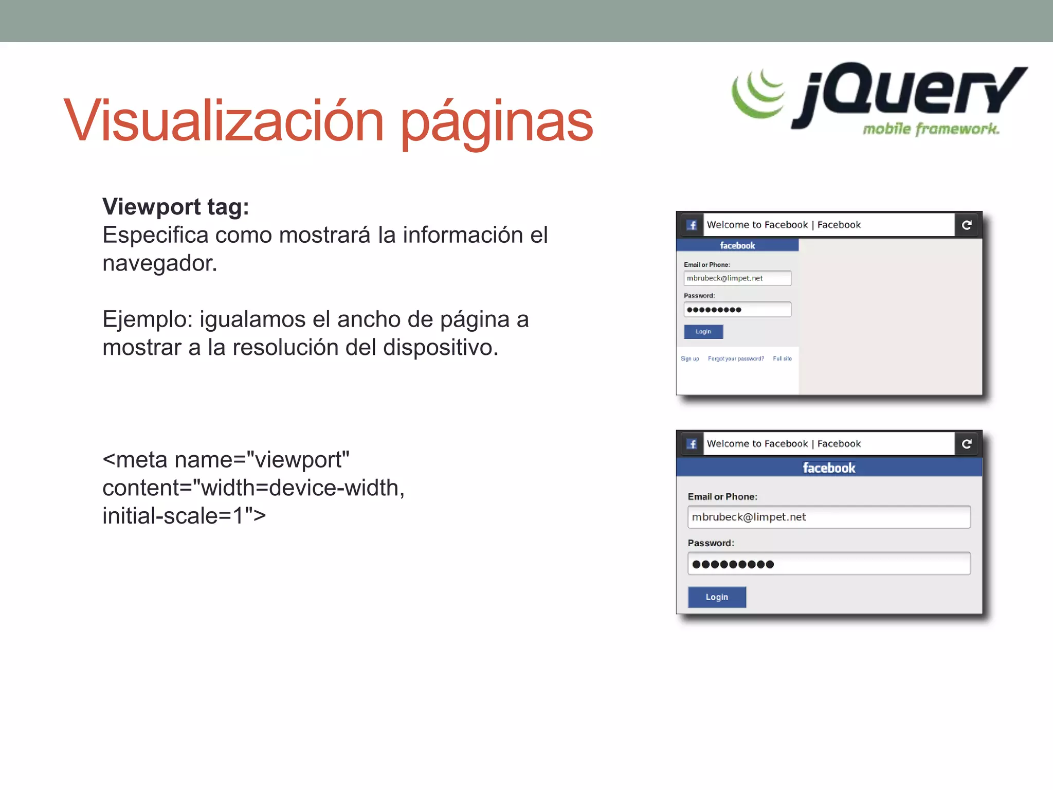 Visualización páginas
 Viewport tag:
 Especifica como mostrará la información el
 navegador.

 Ejemplo: igualamos el ancho de página a
 mostrar a la resolución del dispositivo.



 <meta name="viewport"
 content="width=device-width,
 initial-scale=1">
 