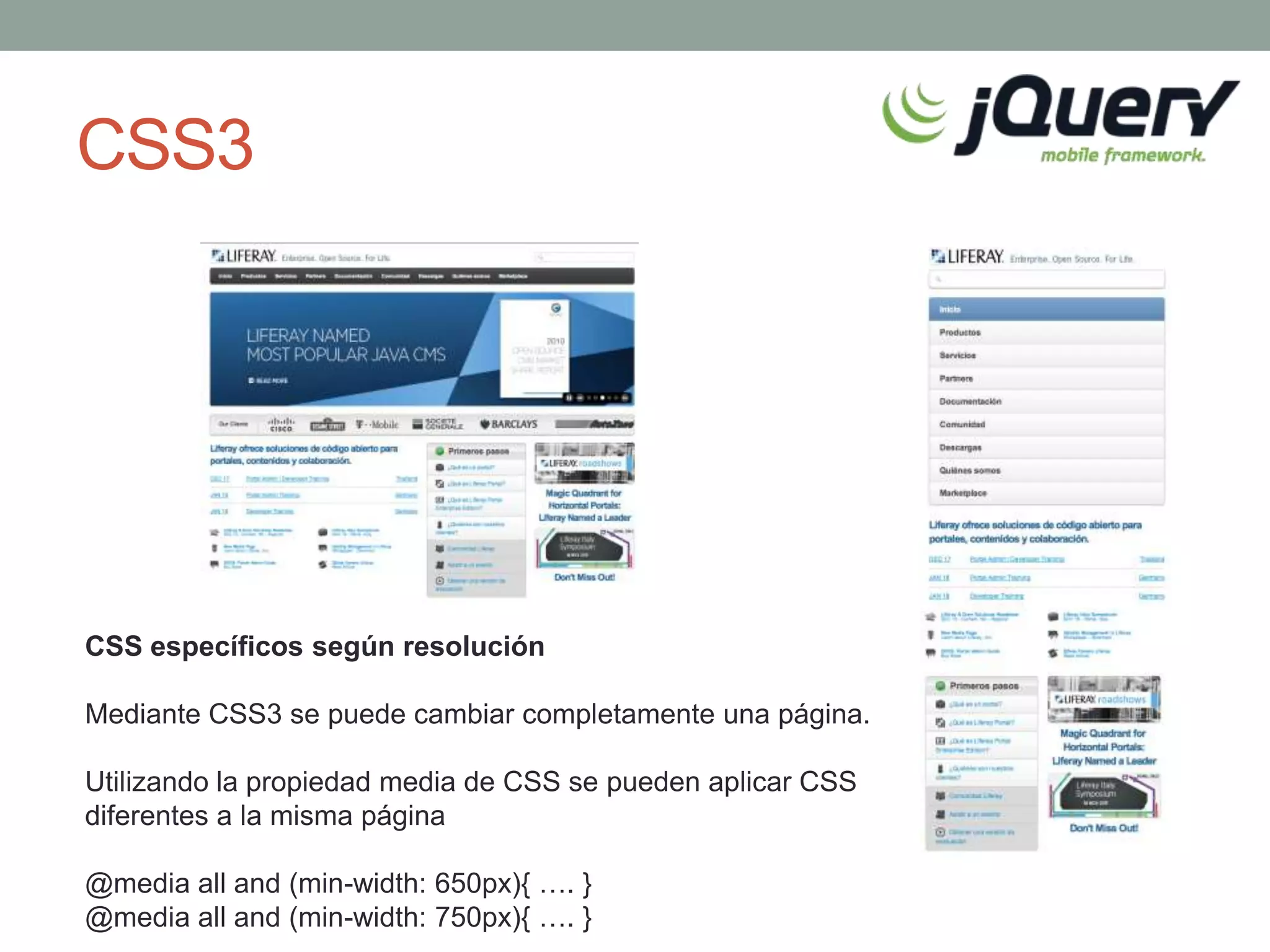 CSS3




CSS específicos según resolución

Mediante CSS3 se puede cambiar completamente una página.

Utilizando la propiedad media de CSS se pueden aplicar CSS
diferentes a la misma página

@media all and (min-width: 650px){ …. }
@media all and (min-width: 750px){ …. }
 