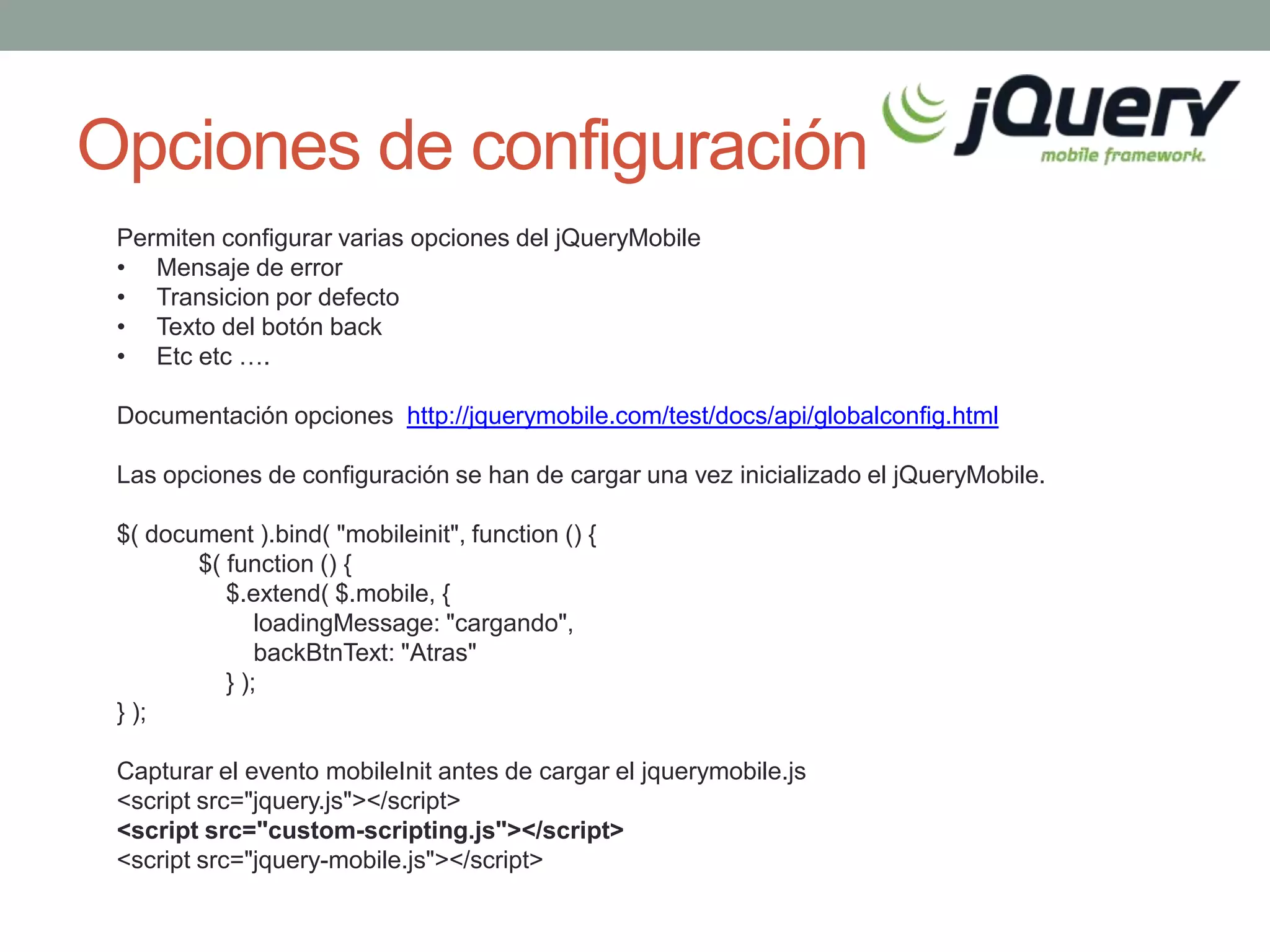 Opciones de configuración
 Permiten configurar varias opciones del jQueryMobile
 • Mensaje de error
 • Transicion por defecto
 • Texto del botón back
 • Etc etc ….

 Documentación opciones http://jquerymobile.com/test/docs/api/globalconfig.html

 Las opciones de configuración se han de cargar una vez inicializado el jQueryMobile.

 $( document ).bind( "mobileinit", function () {
        $( function () {
           $.extend( $.mobile, {
               loadingMessage: "cargando",
               backBtnText: "Atras"
           } );
 } );

 Capturar el evento mobileInit antes de cargar el jquerymobile.js
 <script src="jquery.js"></script>
 <script src="custom-scripting.js"></script>
 <script src="jquery-mobile.js"></script>
 